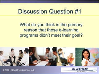 © 2009 BlueStreak Learning, LLC© 2006-14 BlueStreak Learning, LLC
Discussion Question #1
What do you think is the primary
reason that these e-learning
programs didn’t meet their goal?
 