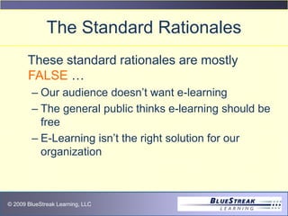 © 2009 BlueStreak Learning, LLC
The Standard Rationales
These standard rationales are mostly
FALSE …
– Our audience doesn’t want e-learning
– The general public thinks e-learning should be
free
– E-Learning isn’t the right solution for our
organization
 