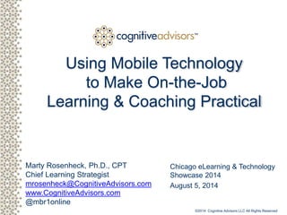 Client logo
Marty Rosenheck, Ph.D., CPT
Chief Learning Strategist
mrosenheck@CognitiveAdvisors.com
www.CognitiveAdvisors.com
@mbr1online
TM
Using Mobile Technology
to Make On-the-Job
Learning & Coaching Practical
Chicago eLearning & Technology
Showcase 2014
August 5, 2014
©2014 Cognitive Advisors LLC All Rights Reserved
 