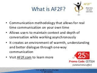 What is AF2F?
• Communication methodology that allows for real
time communication on your own time
• Allows users to maintain context and depth of
conversation while working asynchronously
• It creates an environment of warmth, understanding
and better dialogue through one-way
communication
• Visit AF2F.com to learn more
Promo Code: CETS14
(Limited time offer)
 