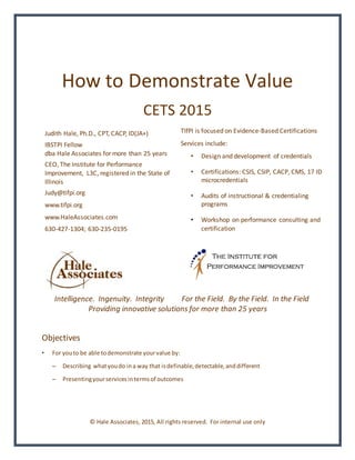 How to Demonstrate Value
CETS 2015
Judith Hale, Ph.D., CPT, CACP, ID(JA+)
IBSTPI Fellow
dba Hale Associates for more than 25 years
CEO, The Institute for Performance
Improvement, L3C, registered in the State of
Illinois
Judy@tifpi.org
www.tifpi.org
www.HaleAssociates.com
630-427-1304; 630-235-0195
TIfPI is focused on Evidence-Based Certifications
Services include:
• Design and development of credentials
• Certifications: CSIS, CSIP, CACP, CMS, 17 ID
microcredentials
• Audits of instructional & credentialing
programs
• Workshop on performance consulting and
certification
Intelligence. Ingenuity. Integrity For the Field. By the Field. In the Field
Providing innovative solutions for more than 25 years
Objectives
• For youto be able todemonstrate yourvalue by:
– Describing whatyoudo ina way that isdefinable,detectable,anddifferent
– Presentingyourservicesintermsof outcomes
© Hale Associates, 2015, All rights reserved. For internal use only
 