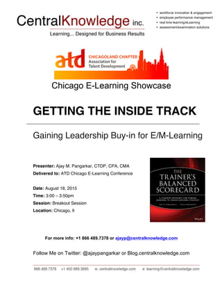 • workforce innovation & engagement
• employee performance management
• real time learning/eLearning
• assessment/examination solutions
Chicago E-Learning Showcase
GETTING THE INSIDE TRACK
Gaining Leadership Buy-in for E/M-Learning
Presenter: Ajay M. Pangarkar, CTDP, CPA, CMA
Delivered to: ATD Chicago E-Learning Conference
Date: August 18, 2015
Time: 3:00 – 3:50pm
Session: Breakout Session
Location: Chicago, Il
For more info: +1 866 489.7378 or ajayp@centralknowledge.com
Follow Me on Twitter: @ajaypangarkar or Blog.centralknowledge.com
 