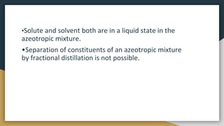 •Solute and solvent both are in a liquid state in the
azeotropic mixture.
•Separation of constituents of an azeotropic mix...