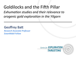 Geoﬀrey	
  Ba*
Research	
  Associate	
  Professor
ExxonMobil	
  Fellow
Goldilocks	
  and	
  the	
  Fi5h	
  Pillar
Exhuma9on	
  studies	
  and	
  their	
  relevance	
  to	
  
orogenic	
  gold	
  explora9on	
  in	
  the	
  Yilgarn
 