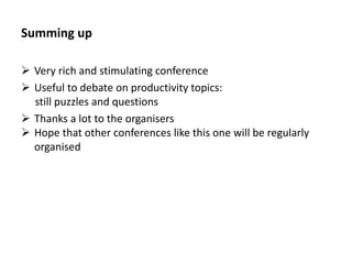 Summing up 
Very rich and stimulating conference 
Useful to debate on productivity topics: 
still puzzles and questions 
Thanks a lot to the organisers 
Hope that other conferences like this one will be regularly organised 