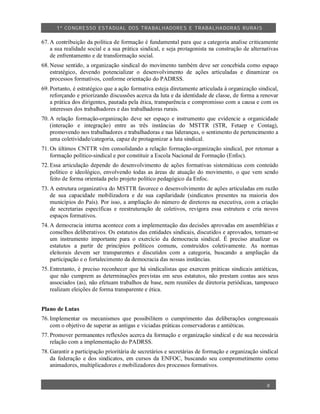 1º CO NGRESSO ESTA DUAL DOS TRA BALH ADORES E TRABA LHA DORAS RURAIS

67. A contribuição da política de formação é fundamental para que a categoria analise criticamente
    a sua realidade social e a sua prática sindical, e seja protagonista na construção de alternativas
    de enfrentamento e de transformação social.
68. Nesse sentido, a organização sindical do movimento também deve ser concebida como espaço
    estratégico, devendo potencializar o desenvolvimento de ações articuladas e dinamizar os
    processos formativos, conforme orientação do PADRSS.
69. Portanto, é estratégico que a ação formativa esteja diretamente articulada à organização sindical,
    reforçando e priorizando discussões acerca da luta e da identidade de classe, de forma a renovar
    a prática dos dirigentes, pautada pela ética, transparência e compromisso com a causa e com os
    interesses dos trabalhadores e das trabalhadoras rurais.
70. A relação formação-organização deve ser espaço e instrumento que evidencie a organicidade
    (interação e integração) entre as três instâncias do MSTTR (STR, Fetaep e Contag),
    promovendo nos trabalhadores e trabalhadoras e nas lideranças, o sentimento de pertencimento a
    uma coletividade/categoria, capaz de protagonizar a luta sindical.
71. Os últimos CNTTR vêm consolidando a relação formação-organização sindical, por retomar a
    formação político-sindical e por constituir a Escola Nacional de Formação (Enfoc).
72. Essa articulação depende do desenvolvimento de ações formativas sistemáticas com conteúdo
    político e ideológico, envolvendo todas as áreas de atuação do movimento, o que vem sendo
    feito de forma orientada pelo projeto político pedagógico da Enfoc.
73. A estrutura organizativa do MSTTR favorece o desenvolvimento de ações articuladas em razão
    de sua capacidade mobilizadora e de sua capilaridade (sindicatos presentes na maioria dos
    municípios do País). Por isso, a ampliação do número de diretores na executiva, com a criação
    de secretarias específicas e reestruturação de coletivos, revigora essa estrutura e cria novos
    espaços formativos.
74. A democracia interna acontece com a implementação das decisões aprovadas em assembléias e
    conselhos deliberativos. Os estatutos das entidades sindicais, discutidos e aprovados, tornam-se
    um instrumento importante para o exercício da democracia sindical. É preciso atualizar os
    estatutos a partir de princípios políticos comuns, construídos coletivamente. As normas
    eleitorais devem ser transparentes e discutidos com a categoria, buscando a ampliação da
    participação e o fortalecimento da democracia das nossas instâncias.
75. Entretanto, é preciso reconhecer que há sindicalistas que exercem práticas sindicais antiéticas,
    que não cumprem as determinações previstas em seus estatutos, não prestam contas aos seus
    associados (as), não efetuam trabalhos de base, nem reuniões de diretoria periódicas, tampouco
    realizam eleições de forma transparente e ética.


Plano de Lutas
76. Implementar os mecanismos que possibilitem o cumprimento das deliberações congressuais
    com o objetivo de superar as antigas e viciadas práticas conservadoras e antiéticas.
77. Promover permanentes reflexões acerca da formação e organização sindical e de sua necessária
    relação com a implementação do PADRSS.
78. Garantir a participação prioritária de secretários e secretárias de formação e organização sindical
    da federação e dos sindicatos, em cursos da ENFOC, buscando seu comprometimento como
    animadores, multiplicadores e mobilizadores dos processos formativos.


                                                                                                  8
 