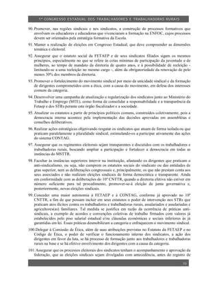 1º CO NGRESSO ESTA DUAL DOS TRA BALH ADORES E TRABA LHA DORAS RURAIS

90. Promover, nas regiões sindicais e nos sindicatos, a construção de processos formativos que
    envolvam os educadores e educadoras que vivenciaram a formação na ENFOC, cujos processos
    devem ser orientados pela estratégia formativa da Escola.
91. Manter a realização de eleições em Congresso Estadual, que deve compreender as dimensões
    temática e eleitoral.
92. Assegurar que o estatuto social da FETAEP e de seus sindicatos filiados sigam os mesmos
    princípios, especialmente no que se refere às cotas mínimas de participação da juventude e de
    mulheres, ao tempo de mandato da diretoria de quatro anos, e à possibilidade de reeleição -
    limitando-se a uma reeleição no mesmo cargo -, além da obrigatoriedade da renovação de pelo
    menos 30% dos membros da diretoria.
93. Promover o fortalecimento do movimento sindical por meio da unicidade sindical e da formação
    de dirigentes comprometidos com a ética, com a causa do movimento, em defesa dos interesses
    comuns da categoria.
94. Desenvolver uma campanha de atualização e regularização dos sindicatos junto ao Ministério do
    Trabalho e Emprego (MTE), como forma de consolidar a responsabilidade e a transparência da
    Fetaep e dos STRs perante este órgão fiscalizador e a sociedade.
95. Atualizar os estatutos a partir de princípios políticos comuns, construídos coletivamente, pois a
    democracia interna acontece pela implementação das decisões aprovadas em assembléias e
    conselhos deliberativos.
96. Realizar ações estratégicas objetivando resgatar os sindicatos que atuam de forma isolada ou que
    praticam paralelamente a pluralidade sindical, estimulando-os a participar ativamente das ações
    do sistema CONTAG.
97. Assegurar que os regimentos eleitorais sejam transparentes e discutidos com os trabalhadores e
    trabalhadoras rurais, buscando ampliar a participação e fortalecer a democracia em todas as
    instâncias do MSTTR.
98. Facultar às instâncias superiores intervir na instituição, afastando os dirigentes que praticam o
    anti-sindicalismo, ou seja, não cumprem os estatutos sociais do sindicato ou das entidades de
    grau superior, nem as deliberações congressuais e, principalmente, os que não prestam conta aos
    seus associados e não realizam eleições sindicais de forma democrática e transparente. Ainda
    em conformidade com as deliberações do 10º CNTTR, quando a diretoria efetiva não estiver em
    número suficiente para tal procedimento, promover-se-á eleição de junta governativa e,
    posteriormente, novas eleições sindicais.
99. Conceder uma maior autonomia à FETAEP e à CONTAG, conforme já aprovado no 10º
    CNTTR, a fim de que possam incluir em seus estatutos o poder de intervenção nos STRs que
    praticam atos ilícitos contra os trabalhadores e trabalhadoras rurais, assalariados e assalariadas e
    agricultores(as) familiares. Tal medida se justifica em razão da ocorrência de práticas anti-
    sindicais, a exemplo de acordos e convenções coletivas de trabalho firmados com valores já
    estabelecidos pelo piso salarial estadual e/ou cláusulas econômicas e sociais inferiores às já
    garantidas em lei. Essas práticas desmobilizam a categoria e enfraquecem o movimento sindical.
100.Delegar à Comissão de Ética, além de suas atribuições previstas no Estatuto da FETAEP e no
   Código de Ética, o poder de verificar o funcionamento interno dos sindicatos, a ação dos
   dirigentes em favor da luta, se há processo de formação junto aos trabalhadores e trabalhadoras
   rurais na base e se há efetivo envolvimento dos dirigentes com a causa da categoria.
101.Assegurar que os processos eleitorais dos sindicatos tenham o acompanhamento e aprovação da
   federação, que as eleições sindicais sejam divulgadas com antecedência, antes do registro de

                                                                                                   10
 
