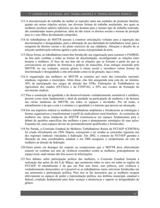 1º CO NGRESSO ESTA DUAL DOS TRA BALH ADORES E TRABA LHA DORAS RURAIS

113.A desvalorização do trabalho da mulher se reproduz tanto nas unidades de produção familiar,
   quanto em outras relações sociais, nas diversas formas de trabalho assalariado, nos quais as
   mulheres recebem salários inferiores aos dos homens para o mesmo tipo de trabalho realizado,
   são consideradas menos produtivas, além de não terem os direitos sociais e normas de proteção
   para si e seus filhos devidamente cumpridos.
114.As trabalhadoras do MSTTR passam a construir articulações voltadas para a superação das
   discriminações e desigualdades, para a afirmação de sua identidade de trabalhadora rural, para a
   conquista de direitos sociais e do pleno exercício de sua cidadania. Abraçam o desafio de se
   articular também pela reforma agrária e pelo acesso à propriedade da terra.
115.Dessa forma, as trabalhadoras rurais têm fortalecido sua organização para construir o PADRSS,
   na luta pelo combate a todas as formas de discriminação, reconfigurando as relações entre
   homens e mulheres. O foco de sua luta são as relações que se formam a partir do que se
   convencionou ser próprio do feminino e próprio do masculino. Esse enfoque assumido pelo
   MSTTR, no seu conjunto, associa gênero à classe social e reconhece outras formas de
   discriminação e desigualdade a elas articuladas como as de geração, raça e etnia.
116.A organização das mulheres no MSTTR se constitui por meio das comissões nacional,
   estaduais, regionais e municipais. Além disso, elas têm assegurada uma cota de, no mínimo,
   30% de participação nos cargos de direção dos STRs, Federações de Trabalhadores na
   Agricultura dos estados (FETAGs) e da CONTAG, e 50% nos eventos de formação do
   movimento sindical.
117.Para a construção da igualdade e do desenvolvimento verdadeiramente sustentável e solidário,
   persiste como meta fundamental o ideal de paridade na participação de mulheres e de homens
   nas várias instâncias do MSTTR, em todos os espaços e atividades. Por tal razão, o
   entendimento é de que a cota é o mínimo e a igualdade é o máximo que precisa ser alcançado.
118.Em sua trajetória sindical as mulheres trabalhadoras ampliaram e fortaleceram as estratégias e
   formas organizativas e transformaram o perfil do sindicalismo rural brasileiro. As comissões de
   mulheres nas várias instâncias do MSTTR constituem-se em espaços fundamentais para o
   debate de questões específicas das mulheres e para o planejamento estratégico de suas ações.
   Enquanto tal, esses espaços devem ser permanentemente qualificados e fortalecidos.
119.No Paraná, a Comissão Estadual de Mulheres Trabalhadoras Rurais da FETAEP (CEMTRA)
   foi criada oficialmente em 1994. Depois, começaram a ser criadas as comissões regionais nas
   dez regionais sindicais vinculadas à federação. Em 2002, o estatuto da FETAEP garantiu a
   liberação de uma coordenadora estadual e em 2006 assegurou o cumprimento da cota de
   mulheres na direção da federação.
120.Outro ponto em destaque diz respeito ao compromisso que o MSTTR deve efetivamente
   assumir no combate aos atos de violência cometidos contra as mulheres, principalmente no
   espaço rural, onde muitas não têm acesso às informações.
121.Nos debates sobre participação política das mulheres, a Comissão Estadual fomenta a
   realização das ações do dia 8 de Março, que acontecem todos os anos em todas as regiões da
   FETAEP. O entendimento é de que um País sem fome, sem pobreza, sem violência e
   verdadeiramente democrático só é possível se as trabalhadoras rurais estiverem fortalecidas em
   sua autonomia e participação política. Para isso se faz necessário que as mulheres ocupem
   efetivamente os espaços de poder e representação política, nos âmbitos municipal, estadual e
   federal, condição fundamental para fazer avançar a democracia e superar as desigualdades de
   gênero.


                                                                                              12
 