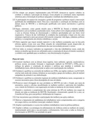 1º CO NGRESSO ESTA DUAL DOS TRA BALH ADORES E TRABA LHA DORAS RURAIS

122.Em relação aos projetos implementados pela FETAEP, destacam-se aqueles voltados ao
   combate à violência e prevenção de doenças. Esses projetos se constituem numa importante
   referência para a formulação de políticas adequadas à realidade das trabalhadoras rurais.
123.A participação em espaços de concepção e gestão de programas e políticas requer a intervenção
   qualificada das trabalhadoras rurais. Para isso é necessária a construção de interfaces com as
   demais áreas do MSTTR e a interlocução qualificada com outros movimentos e gestores
   públicos.
124.Segue, entretanto, como grande desafio para o MSTTR do Paraná o trabalho político
   organizativo com as mulheres assalariadas rurais. Estas sofrem com a dupla jornada de trabalho
   e com as diversas formas de discriminação e violência aprofundadas por seu baixo nível
   organizativo. Trata-se de dar visibilidade às condições das assalariadas e traçar com elas uma
   estratégia organizativa para que possam efetivamente conquistar vida digna, cidadania, políticas
   públicas e o cumprimento dos direitos trabalhistas e sociais.
125.Outro segmento que requer atenção especial é o das mulheres acampadas, que na luta pela
   reforma agrária vivem com seus filhos situação de vulnerabilidade social, desprovidas de
   recursos e de condições para o atendimento das suas necessidades pessoais e sociais.
126.Com todos os avanços realizados na organização e luta das trabalhadoras rurais, ainda são
   muitos os desafios que devem ser enfrentados para a construção do desenvolvimento sustentável
   e solidário com igualdade para as mulheres e sem discriminações de gênero.


Plano de Lutas
127.Construir interfaces com as demais áreas (agrária, meio ambiente, agrícola, assalariados/as,
   políticas sociais, juventude, formação e organização sindical) na FETAEP e STRs, para o
   enfoque de gênero e construção de projetos e políticas que atendam à realidade das
   trabalhadoras rurais, além de direcionar as ações com a participação das mulheres.
128.Fortalecer e qualificar as comissões de mulheres nos STRs, nas regiões sindicais e na FETAEP,
   criá-las onde ainda não existam, fortalecer as associações e grupos de mulheres, além de instituir
   campanhas de estímulo à sua sindicalização.
129.Fortalecer e qualificar as comissões regionais de mulheres trabalhadoras rurais, assegurando os
   recursos necessários para o bom desempenho de suas atividades.
130.Promover maior divulgação de suas atividades no MSTTR em todo o Estado, por meio de
   seminários, cursos e oficinas, possibilitando às mulheres usufruir e aproveitar dos trabalhos,
   com o intuito de fortalecer a sua organização em todas as instâncias do movimento sindical.
131.Garantir e monitorar o cumprimento das cotas mínimas de 30% de mulheres nos cargos de
   direção em todas as instâncias do MSTTR, fiscalizando e denunciando, quando for o caso, ao
   Conselho de Ética, pois essa política é deliberação de Congresso.
132.Criar mecanismos que estimulem a participação das mulheres nas ações sindicais.
133.Motivar o lançamento de candidaturas de trabalhadoras rurais comprometidas com a categoria
   aos cargos eletivos nos âmbitos municipal, estadual e federal.
134.Ampliar a participação e o acesso das mulheres trabalhadoras rurais às políticas públicas.
135.Ampliar o debate e as estratégias de enfrentamento da violência contra as mulheres do campo,
   implementando ações para a sua prevenção e enfrentamento, bem como a todas as formas de
   discriminação no MSTTR e na sociedade em geral.

                                                                                                 13
 
