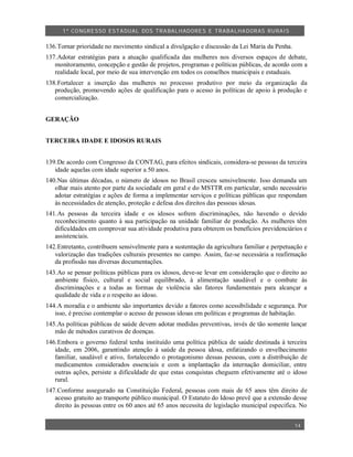 1º CO NGRESSO ESTA DUAL DOS TRA BALH ADORES E TRABA LHA DORAS RURAIS

136.Tornar prioridade no movimento sindical a divulgação e discussão da Lei Maria da Penha.
137.Adotar estratégias para a atuação qualificada das mulheres nos diversos espaços de debate,
   monitoramento, concepção e gestão de projetos, programas e políticas públicas, de acordo com a
   realidade local, por meio de sua intervenção em todos os conselhos municipais e estaduais.
138.Fortalecer a inserção das mulheres no processo produtivo por meio da organização da
   produção, promovendo ações de qualificação para o acesso às políticas de apoio à produção e
   comercialização.


GERAÇÃO


TERCEIRA IDADE E IDOSOS RURAIS


139.De acordo com Congresso da CONTAG, para efeitos sindicais, considera-se pessoas da terceira
   idade aquelas com idade superior a 50 anos.
140.Nas últimas décadas, o número de idosos no Brasil cresceu sensivelmente. Isso demanda um
   olhar mais atento por parte da sociedade em geral e do MSTTR em particular, sendo necessário
   adotar estratégias e ações de forma a implementar serviços e políticas públicas que respondam
   às necessidades de atenção, proteção e defesa dos direitos das pessoas idosas.
141.As pessoas da terceira idade e os idosos sofrem discriminações, não havendo o devido
   reconhecimento quanto à sua participação na unidade familiar de produção. As mulheres têm
   dificuldades em comprovar sua atividade produtiva para obterem os benefícios previdenciários e
   assistenciais.
142.Entretanto, contribuem sensivelmente para a sustentação da agricultura familiar e perpetuação e
   valorização das tradições culturais presentes no campo. Assim, faz-se necessária a reafirmação
   da profissão nas diversas documentações.
143.Ao se pensar políticas públicas para os idosos, deve-se levar em consideração que o direito ao
   ambiente físico, cultural e social equilibrado, à alimentação saudável e o combate às
   discriminações e a todas as formas de violência são fatores fundamentais para alcançar a
   qualidade de vida e o respeito ao idoso.
144.A moradia e o ambiente são importantes devido a fatores como acessibilidade e segurança. Por
   isso, é preciso contemplar o acesso de pessoas idosas em políticas e programas de habitação.
145.As políticas públicas de saúde devem adotar medidas preventivas, invés de tão somente lançar
   mão de métodos curativos de doenças.
146.Embora o governo federal tenha instituído uma política pública de saúde destinada à terceira
   idade, em 2006, garantindo atenção à saúde da pessoa idosa, enfatizando o envelhecimento
   familiar, saudável e ativo, fortalecendo o protagonismo dessas pessoas, com a distribuição de
   medicamentos considerados essenciais e com a implantação da internação domiciliar, entre
   outras ações, persiste a dificuldade de que estas conquistas cheguem efetivamente até o idoso
   rural.
147.Conforme assegurado na Constituição Federal, pessoas com mais de 65 anos têm direito de
   acesso gratuito ao transporte público municipal. O Estatuto do Idoso prevê que a extensão desse
   direito às pessoas entre os 60 anos até 65 anos necessita de legislação municipal especifica. No


                                                                                              14
 