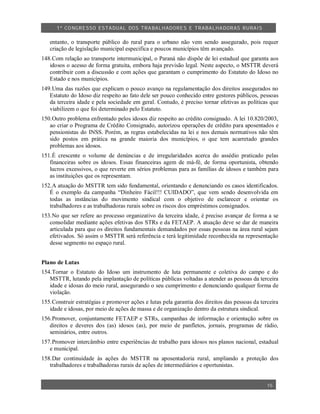 1º CO NGRESSO ESTA DUAL DOS TRA BALH ADORES E TRABA LHA DORAS RURAIS

   entanto, o transporte público do rural para o urbano não vem sendo assegurado, pois requer
   criação de legislação municipal especifica e poucos municípios têm avançado.
148.Com relação ao transporte intermunicipal, o Paraná não dispõe de lei estadual que garanta aos
   idosos o acesso de forma gratuita, embora haja previsão legal. Neste aspecto, o MSTTR deverá
   contribuir com a discussão e com ações que garantam o cumprimento do Estatuto do Idoso no
   Estado e nos municípios.
149.Uma das razões que explicam o pouco avanço na regulamentação dos direitos assegurados no
   Estatuto do Idoso diz respeito ao fato dele ser pouco conhecido entre gestores públicos, pessoas
   da terceira idade e pela sociedade em geral. Contudo, é preciso tornar efetivas as políticas que
   viabilizem o que foi determinado pelo Estatuto.
150.Outro problema enfrentado pelos idosos diz respeito ao crédito consignado. A lei 10.820/2003,
   ao criar o Programa de Crédito Consignado, autorizou operações de crédito para aposentados e
   pensionistas do INSS. Porém, as regras estabelecidas na lei e nos demais normativos não têm
   sido postos em prática na grande maioria dos municípios, o que tem acarretado grandes
   problemas aos idosos.
151.É crescente o volume de denúncias e de irregularidades acerca do assédio praticado pelas
   financeiras sobre os idosos. Essas financeiras agem de má-fé, de forma oportunista, obtendo
   lucros excessivos, o que reverte em sérios problemas para as famílias de idosos e também para
   as instituições que os representam.
152.A atuação do MSTTR tem sido fundamental, orientando e denunciando os casos identificados.
   É o exemplo da campanha “Dinheiro Fácil!!! CUIDADO”, que vem sendo desenvolvida em
   todas as instâncias do movimento sindical com o objetivo de esclarecer e orientar os
   trabalhadores e as trabalhadoras rurais sobre os riscos dos empréstimos consignados.
153.No que ser refere ao processo organizativo da terceira idade, é preciso avançar de forma a se
   consolidar mediante ações efetivas dos STRs e da FETAEP. A atuação deve se dar de maneira
   articulada para que os direitos fundamentais demandados por essas pessoas na área rural sejam
   efetivados. Só assim o MSTTR será referência e terá legitimidade reconhecida na representação
   desse segmento no espaço rural.


Plano de Lutas
154.Tornar o Estatuto do Idoso um instrumento de luta permanente e coletiva do campo e do
   MSTTR, lutando pela implantação de políticas públicas voltadas a atender as pessoas da terceira
   idade e idosas do meio rural, assegurando o seu cumprimento e denunciando qualquer forma de
   violação.
155.Construir estratégias e promover ações e lutas pela garantia dos direitos das pessoas da terceira
   idade e idosas, por meio de ações de massa e de organização dentro da estrutura sindical.
156.Promover, conjuntamente FETAEP e STRs, campanhas de informação e orientação sobre os
   direitos e deveres dos (as) idosos (as), por meio de panfletos, jornais, programas de rádio,
   seminários, entre outros.
157.Promover intercâmbio entre experiências de trabalho para idosos nos planos nacional, estadual
   e municipal.
158.Dar continuidade às ações do MSTTR na aposentadoria rural, ampliando a proteção dos
   trabalhadores e trabalhadoras rurais de ações de intermediários e oportunistas.


                                                                                                15
 