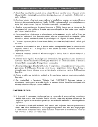 1º CO NGRESSO ESTA DUAL DOS TRA BALH ADORES E TRABA LHA DORAS RURAIS

159.Sensibilizar os dirigentes sindicais sobre a importância de trabalhar ações voltadas à terceira
   idade, visando à manutenção dos direitos já conquistados por este segmento e fortalecendo as
   ações sindicais.
160.Continuar lutando pela criação e aprovação de lei estadual que garanta o acesso dos idosos ao
   transporte intermunicipal gratuito no Estado. Os STRs podem contribuir com orientações sobre
   como obter a carteira para viajar em ônibus intermunicipais e interestaduais.
161.Realizar o acompanhamento dos convênios entre o INSS e bancos, para o pagamento dos
   aposentados(as), com o objetivo de evitar que sejam obrigados a abrir contas como condição
   para receber seus benefícios.
162.Lutar por políticas públicas que atendam diretamente às pessoas da terceira idade e idosas que
   moram no meio rural, pois, lamentavelmente, além de o espaço rural ser relegado a plano
   secundário, há uma imensa dificuldade de que essas políticas cheguem de fato até o campo.
163.Garantir a representação das pessoas idosas da área rural nos Conselhos Estaduais e Municipais
   do Idoso.
164.Promover ações específicas para as pessoas idosas, desempenhando papel de consolidar esse
   segmento junto ao MSTTR, assegurando os seus direitos de modo a fortalecer ainda mais a
   organização sindical.
165.Promover campanha continuada de sindicalização de idosos, além de buscar manter os já
   associados.
166.Imprimir maior rigor na fiscalização dos empréstimos para apostentados(as) e pensionistas,
   cobrando o descredenciamento das instituições financeiras que forem reincidentes na prática de
   irregularidades em operações de empréstimos consignados.
167.Traçar estratégias para dificultar a liberação de empréstimos consignados aos aposentados/as e
   pensionistas do INSS, como forma de coibir fraudes e empréstimos ilícitos. Dessa forma, os
   segurados que tiverem interesse nesse serviço deverão solicitar por escrito o desbloqueio do
   benefício.
168.Proibir a prática de instituições sindicais e de associações atuarem como correspondentes
   bancários.
169.Dar continuidade a Campanha “Dinheiro Fácil CUIDADO!!!”, buscando orientar os
   aposentados e pensionistas no sentido de não se tornarem vitimas do crédito consignado e de
   outras práticas que objetivam enganar os idosos.


JUVENTUDE RURAL


170.A juventude é componente fundamental para a construção de novos padrões produtivos e
    sociais para o meio rural brasileiro. Porém, ela não conta com políticas públicas que lhe
    propiciem superar as condições desiguais a que está submetida no âmbito da inserção produtiva
    e política.
171.Por tal razão, o êxodo rural se mostra mais intenso entre os jovens. Estudos apontam que de
   1991 a 2000 houve uma redução de 26% da população jovem no meio rural. Essa migração para
   a cidade só tem aumentado com o passar dos anos, evidenciando a transformação social que
   vem ocorrendo no Brasil nos últimos anos.


                                                                                              16
 