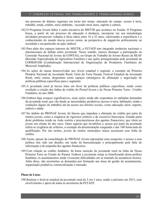 1º CO NGRESSO ESTA DUAL DOS TRA BALH ADORES E TRABA LHA DORAS RURAIS

   um processo de debates regionais em torno dos temas: educação do campo, acesso à terra,
   trabalho, renda, crédito, meio ambiente, sucessão rural, lazer, esporte e cultura.
182.O Programa Jovem Saber é outra iniciativa do MSTTR que acontece no Estado. O Programa
   busca, a partir de um processo de educação à distância, incorporar em sua metodologia
   atividades presenciais voltadas à faixa etária entre 16 a 32 anos, valorizando a experiência e o
   conhecimento do mundo dos/as jovens rurais, na perspectiva de engajá-los politicamente na
   sociedade e em particular na ação sindical.
183.Para além dos espaços internos do MSTTR, a FETAEP tem integrado instâncias nacionais e
   internacionais de debate sobre juventude. Nesse sentido, merece destaque a participação na
   Comissão Nacional de Jovens da CONTAG, no Grupo de Trabalho de Jovens Rurais da REAF
   (Reunião Especializada da Agricultura Familiar) e nas ações protagonizadas pela juventude da
   COPROFAM (Confederação Internacional de Organizações de Produtores Familiares do
   Mercosul Ampliado).
184.As ações de massa desenvolvidas nos níveis estadual e regional, a exemplo da Primeira
   Plenária Nacional da Juventude Rural, Grito da Terra Paraná, Festival Estadual da Juventude
   Rural, entre outras, despontam como espaços estratégicos de afirmação e negociação de
   políticas públicas específicas para o segmento.
185.A juventude rural já travou lutas em favor de políticas públicas específicas, tendo como
   resultado a criação das linhas de crédito do Pronaf Jovem e do Nossa Primeira Terra - Credito
   Fundiário, no ano 2004.
186.Embora haja avanços significativos, essas ações ainda não respondem às múltiplas demandas
   da juventude rural, que vão desde as necessidades produtivas (acesso à terra, habitação, renda e
   condições dignas de trabalho) até de acesso aos direitos sociais, como educação, lazer, esporte,
   cultura e saúde.
187.No âmbito do PRONAF Jovem, há fatores que impedem a obtenção do crédito por parte de
   muitos jovens, como a exigência de rigorosos critérios e de excessiva burocracia. Grande parte
   deste problema reside na visão restrita e preconceituosa dos agentes financeiros, que vêem no
   jovem um cliente de alto risco. Outro aspecto que inviabiliza o acesso por parte da juventude
   refere-se exigência de critérios, a exemplo da documentação exagerada e das 100 horas/aula de
   qualificação. Por tais razões, jovens de muitos municípios nunca acessaram essa linha de
   crédito.
188.Assim, apesar da consolidação do PRONAF Jovem representar uma conquista, o acesso a essa
   política tem sido um desafio, em razão da burocratização e principalmente pela falta de
   informação e de empenho dos agentes financeiros.
189.Com relação ao crédito fundiário, há baixa inserção da juventude rural na linha da Nossa
   Primeira Terra no Estado do Paraná. Embora a juventude esteja se beneficiando dessa política
   fundiária, os assentamentos ainda vivenciam dificuldades em se tratando de assistência técnica.
   Além disso, são recorrentes as demandas por formação nas áreas de gestão de assentamento,
   organização produtiva, comercialização e mercado.


Plano de Lutas
190.Realizar o festival estadual da juventude rural de 3 em 3 anos, sendo o próximo em 2013, com
   envolvimento e apoio de todas as secretarias da FETAEP.



                                                                                              18
 
