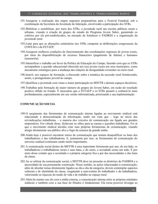1º CO NGRESSO ESTA DUAL DOS TRA BALH ADORES E TRABA LHA DORAS RURAIS

191.Assegurar a realização das etapas regionais preparatórias para o Festival Estadual, sob a
   coordenação da Secretaria da Juventude da federação, envolvendo a participação dos STRs.
192.Mobilizar e sensibilizar, por meio dos STRs, a juventude rural nas escolas públicas rurais e
   urbanas, visando à criação de grupos de estudo do Programa Jovem Saber, garantindo os
   critérios por ele pré-estabelecidos, na intenção de fortalecer o PADRSS e a organização da
   juventude rural.
193.Lutar para que as alterações estatutárias nos STRs cumpram as deliberações congressuais da
   CONTAG e da FETAEP.
194.Assegurar melhores condições de funcionamento das coordenações regionais de jovens rurais,
   por meio da disponibilização de recursos financeiros (pagamento de diárias) e humanos
   (assessoria).
195.Intensificar o trabalho em favor da Política de Educação do Campo, fazendo com que os STRs
   acompanhem a questão educacional oferecida aos (as) jovens rurais em seus municípios, como
   mecanismo estratégico para a mudança das relações de desigualdade existentes no meio rural.
196.Inserir, nos espaços de formação, a discussão sobre a temática da sucessão rural fortalecendo,
   assim, o protagonismo juvenil no campo.
197.Qualificar a juventude com vistas a maior participação no MSTTR e demais espaços decisórios.
198.Trabalhar pela formação de maior número de grupos do Jovem Saber, em razão do resultado
   positivo obtido no Estado. É necessário que a FETAEP e os STRs passem a conhecê-lo mais
   profundamente, especialmente em sua versão informatizada, priorizando a sua implementação.


COMUNICAÇÃO SOCIAL


199.O surgimento das ferramentas de comunicação interna ligadas ao movimento sindical está
   relacionado à democratização da informação, tendo em vista que – logo no início das
   reivindicações trabalhistas – a maioria dos veículos de comunicação era ligada aos grandes
   empresários. Em virtude disso, fechavam os olhos para as causas e questões trabalhistas. Foi aí
   que o movimento sindical decidiu criar suas próprias ferramentas de comunicação, visando
   atingir diretamente seu público alvo e fugir da censura da grande mídia.
200.Ainda hoje é possível encontrar meios de comunicação que tentam desqualificar as lutas dos
   trabalhadores e das trabalhadoras. E, justamente por isso, as ferramentas de comunicação do
   universo sindical continuam sendo muito importantes.
201.A comunicação social dentro do MSTTR é uma importante ferramenta que une, de um lado, os
   trabalhadores e trabalhadoras rurais e suas lutas, e do outro, a sociedade como um todo. É por
   meio desse contato que a sociedade e a própria categoria fica a par das necessidades e das lutas
   da classe.
202.Ao se utilizar da comunicação social, o MSTTR deve ter presente as diretrizes do PADRSS e a
   necessidade de sua permanente construção. Nesse sentido, as ações relacionadas à comunicação,
   além de abordar temas diretamente ligados ao dia a dia da categoria, devem contemplar aspectos
   culturais e de identidade da classe, resgatando a auto-estima do trabalhador e da trabalhadora,
   valorizando as riquezas do modo de vida e de trabalho no espaço rural.
203.Além de manter um elo com a mídia externa, a comunicação interna entre as próprias entidades
   sindicais e também com a sua base de filiados é fundamental. Ela torna possível divulgar as

                                                                                              19
 