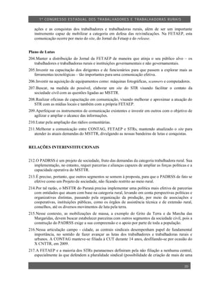 1º CO NGRESSO ESTA DUAL DOS TRA BALH ADORES E TRABA LHA DORAS RURAIS

   ações e as conquistas dos trabalhadores e trabalhadoras rurais, além de ser um importante
   instrumento capaz de mobilizar a categoria em defesa das reivindicações. Na FETAEP, esta
   comunicação ocorre por meio do site, do Jornal da Fetaep e do release.


Plano de Lutas
204.Manter a distribuição do Jornal da FETAEP de maneira que atinja o seu público alvo – os
   trabalhadores e trabalhadoras rurais e instituições governamentais e não governamentais.
205.Investir na capacitação dos dirigentes e de funcionários para que passem a explorar mais as
   ferramentas tecnológicas – tão importantes para uma comunicação efetiva.
206.Investir na aquisição de equipamentos como: máquinas fotográficas, scanners e computadores.
207.Buscar, na medida do possível, elaborar um site do STR visando facilitar o contato da
   sociedade civil com as questões ligadas ao MSTTR.
208.Realizar oficinas de capacitação em comunicação, visando melhorar e aproximar a atuação do
   STR com as mídias locais e também com a própria FETAEP.
209.Aperfeiçoar os instrumentos de comunicação existentes e investir em outros com o objetivo de
   agilizar e ampliar o alcance das informações.
210.Lutar pela ampliação das rádios comunitárias.
211.Melhorar a comunicação entre CONTAG, FETAEP e STRs, mantendo atualizado o site para
   atender às atuais demandas do MSTTR, divulgando as nossas bandeiras de lutas e conquistas.


RELAÇÕES INTERINSTITUCIONAIS


212.O PADRSS é um projeto de sociedade, fruto das demandas da categoria trabalhadora rural. Sua
   implementação, no entanto, requer parcerias e alianças capazes de ampliar as forças políticas e a
   capacidade operativa do MSTTR.
213.É preciso, portanto, que outros segmentos se somem à proposta, para que o PADRSS de fato se
   efetive como um Projeto de sociedade, não ficando restrito ao meio rural.
214.Por tal razão, o MSTTR do Paraná precisa implementar uma política mais efetiva de parcerias
   com entidades que atuam com base na categoria rural, levando em conta perspectivas políticas e
   organizativas distintas, passando pela organização da produção, por meio de associações e
   cooperativas, instituições públicas, como os órgãos de assistência técnica e de extensão rural,
   conselhos, até os diversos movimentos de luta pela terra.
215.Nesse contexto, as mobilizações de massa, a exemplo do Grito da Terra e da Marcha das
   Margaridas, devem buscar estabelecer parceiras com outros segmentos da sociedade civil, pois a
   construção do PADRSS exige a sua compreensão e o apoio por parte de toda a população.
216.Nessa articulação campo - cidade, as centrais sindicais desempenham papel de fundamental
   importância, no sentido de fazer avançar as lutas dos trabalhadores e trabalhadoras rurais e
   urbanos. A CONTAG manteve-se filiada à CUT durante 14 anos, desfiliando-se por ocasião do
   X CNTTR, em 2009.
217.A FETAEP e a maioria dos STRs paranaenses definiram pela não filiação a nenhuma central,
   especialmente às que defendem a pluralidade sindical (possibilidade de criação de mais de uma

                                                                                               20
 