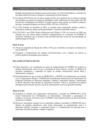 1º CO NGRESSO ESTA DUAL DOS TRA BALH ADORES E TRABA LHA DORAS RURAIS

   entidade representante da categoria numa mesma base), em razão de defenderem o princípio da
   unicidade sindical de forma a assegurar a manutenção da atual estrutura.
218.As demais FETAGs do sul e de outros estados do País, por considerar que as centrais existentes
   não atendiam aos anseios da categoria trabalhadora rural, mobilizaram-se pela criação da CTB
   (Central dos Trabalhadores do Brasil). O quadro diretivo desta central, nos âmbitos estadual e
   nacional, contempla dirigentes de diversos STRs, FETAGs e CONTAG.
219.A CTB, fundada em dezembro de 2007, se constitui numa organização classista, unitária e
   democrática, tendo por objetivo principal defender o sistema de unicidade sindical.
220.A FETAEP e seus STRs filiados deliberaram pela filiação à CTB, em fevereiro de 2008, por
   entender que esta central poderá contribuir estrategicamente na construção do PADRSS. É
   necessário, entretanto, que se promova uma profunda discussão acerca da sua participação na
   implementação do Projeto.


Plano de lutas
221.Promover campanha de filiação dos STRs à CTB, que se identifica e incorpora as bandeiras de
   luta do MSTTR.
222.Assegurar o fortalecimento das relações interinstitucionais, com o objetivo de efetivar as
   políticas públicas demandadas pela categoria.


RELAÇÕES INTERNACIONAIS


223.Outra dimensão a ser considerada nas ações de implementação do PADRSS diz respeito às
   relações internacionais, uma vez que a correlação de forças interna e externa, a influência de
   mercados estrangeiros e imposição de regras de tratados internacionais afetam direta e
   indiretamente a categoria.
224.Estrategicamente no que se refere ao MERCOSUL, o MSTTR vem fortalecendo suas relações
   com as organizações filiadas à COPROFAM (Confederação Internacional de Organizações de
   Produtores Familiares do Mercosul Ampliado). Também é importante enfatizar a participação
   na REAF (Reunião Especializada da Agricultura Familiar). Todos se constituem em espaços
   estratégicos para articular questões acerca do assalariamento rural e da agricultura familiar.


Plano de Lutas
225.Fortalecer as relações com organizações internacionais, a exemplo da COPROFAM e UITA
   (União Internacional dos Trabalhadores na Alimentação), estimulando a participação de
   mulheres e de jovens, de forma a levar o PADRSS como proposta política de desenvolvimento
   sustentável e solidário.
226.Promover intercâmbio regional com as instituições sindicais vinculadas à COPROFAM com o
   objetivo de partilhar experiências sobre temas relacionados ao assalariamento rural e à
   agricultura familiar, buscando a cooperação técnica e o fortalecimento de parcerias para a
   construção de políticas públicas voltadas à categoria.




                                                                                             21
 