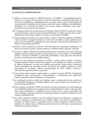 1º CO NGRESSO ESTA DUAL DOS TRA BALH ADORES E TRABA LHA DORAS RURAIS

II. FINANÇAS E ADMINISTRAÇÃO


227.Dentre as áreas de atuação do MSTTR previstas no PARDSS, a sustentabilidade político-
   financeira se constitui num dos pilares de relevante importância, interferindo diretamente na
   base com os trabalhadores e trabalhadoras rurais. É o espaço onde se inicia o trabalho político de
   conscientização da importância do movimento sindical na vida do trabalhador e da trabalhadora,
   chamando-o (a) a participar da entidade como sócio(a) atuante, contribuindo, assim, para a
   promoção de avanços nas lutas da categoria.
228.O Programa Nacional de Fortalecimento das Entidades Sindicais (PNFES), criado pelo coletivo
   nacional de finanças e aprovado pelo Conselho Deliberativo em 2005, tem como foco central o
   fortalecimento das entidades sindicais com vistas à consolidação do PADRSS.
229.Seus principais instrumentos são: gestão política, sindical e financeira integrada ao PADRSS;
   coletivos nacional e estadual de finanças; o sistema de arrecadação e repasse sustentável para
   todos os níveis do MSTTR; campanhas nacionais, estaduais e municipais de sindicalização; e o
   Plano de Contas Padronizado (PCP).
230.Dentre as ações formativas do PNFES, a FETAEP desenvolve capacitação de lideranças e de
   técnicos em política de gestão e finanças sindicais, em âmbito estadual, regional e municipal.
231.Os cursos e debates realizados nas regionais proporcionam a formação de um maior número de
   dirigentes sindicais capazes de avaliar e propor políticas que visem melhorar a sustentabilidade
   política e financeira do MSTTR. É preciso dar continuidade a essas ações para efetivamente
   promover o fortalecimento das entidades sindicais.
232.Como um dos principais instrumentos do PNFES, a gestão política, sindical e financeira
   demanda mudanças na prática sindical dos dirigentes, com o propósito de construir uma política
   de finanças transparente, com base nos princípios que norteiam a gestão sindical: democracia
   interna; participação dos associados (as) na vida política da entidade; prestação de contas;
   organicidade do movimento sindical; descentralização do poder; eficácia, eficiência e
   efetividade dos processos políticos e gerenciais.
233.Essas frentes devem compor a agenda política e os planos de luta do MSTTR, contemplando
   estratégias de ação que promovam a democratização e o fortalecimento das organizações
   sindicais, garantindo gestões transparentes e democráticas.
234.A modificação da prática sindical dos dirigentes requer a compreensão de que a política de
   sustentabilidade financeira das entidades sindicais não é tarefa exclusiva dos tesoureiros (as) e
   sim do conjunto do MSTTR.
235.Para enfrentar esse desafio o PNFES, por meio de suas ações formativas, vem reafirmando que
   a sustentabilidade financeira da entidade sindical é responsabilidade de todos e todas que foram
   eleitos pelos trabalhadores e trabalhadoras rurais da base, pois os recursos arrecadados têm
   como finalidade a aplicação em políticas voltadas para garantir uma melhor condição de vida da
   categoria trabalhadora rural.
236.O coletivo estadual de finanças é um dos principais espaços para discussão e construção de
   políticas voltadas para o fortalecimento das entidades sindicais. Esse espaço tem possibilitado a
   realização de debates francos e participativos sobre a política financeira sustentável para as
   entidades. No entanto, todas as definições políticas deverão ser ratificadas e aprovadas pelas
   instâncias decisórias (assembléias).



                                                                                                22
 