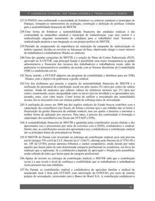 1º CO NGRESSO ESTA DUAL DOS TRA BALH ADORES E TRABA LHA DORAS RURAIS

237.O PNFES vem reafirmando a necessidade de fortalecer os coletivos estaduais e municipais de
   finanças, tornando-os instrumentos de avaliação, construção e definição de políticas voltadas
   para a sustentabilidade financeira do MSTTR.
238.Uma forma de fortalecer a sustentabilidade financeira das entidades sindicais é dar
   continuidade às campanhas estadual e municipal de sindicalização, cujo eixo central é a
   sindicalização enquanto instrumento de cidadania para o trabalhador rural. Somente a
   sindicalização propicia a sua integração ao um projeto político do MSTTR.
239.Partindo da compreensão da importância da realização da campanha de sindicalização no
   âmbito regional, decidiu-se envolver as lideranças de base, objetivando atingir o maior número
   de trabalhadores e trabalhadoras filiados ao sindicato.
240.Uma das grandes conquistas do MSTTR é a criação do Plano de Contas Padronizado (PCP),
   aprovado no X CNTTR, cuja principal função é possibilitar uma maior transparência na gestão
   administrativa e financeira dos recursos dos trabalhadores e trabalhadoras rurais, além de
   padronizar os demonstrativos contábeis, de acordo com as Normas Brasileiras de Contabilidade
   (NBC) e estabelecido em lei.
241.Nesse sentido, a FETAEP adquiriu um programa de contabilidade e distribuiu para aos STRs
    filiados, com o objetivo de padronizar a gestão sindical.
242.Um dos problemas que persiste a respeito da sustentabilidade financeira do MSTTR é a
   unificação do percentual da contribuição social em pelo menos 2% (dois por cento) do salário
   mínimo. Ainda há sindicatos que cobram valores de referência menores que 2% (dois por
   cento), ocasionando, assim, desigualdade entre os sócios (as) em atividade e os aposentados (as),
   arcando, estes, com valor maior. Como forma de unificar a arrecadação das mensalidades
   sociais, faz-se necessário criar um sistema padrão de cobrança único de arrecadação.
243.A realização de cursos em 2009 nas dez regiões sindicais do Estado buscou contribuir com         a
   capacitação dos conselheiros (as) fiscais, de forma a orientar que o seu trabalho não se limite   à
   fiscalização da gestão financeira da entidade sindical, mas em ajudar a diretoria a encontrar     a
   melhor forma de aplicação dos recursos. Para tanto, é preciso dar continuidade à formação         e
   capacitação dos conselheiros (as) fiscais das FETAEP e STRs.
244.A sustentabilidade financeira do MSTTR é garantida pelas contribuições sociais (balcão e dos
   aposentados (as) e pensionistas por meio do convênio com o INSS), confederativa e sindical.
   Dentre elas, as contribuições sociais dos aposentados (as), confederativas e contribuição sindical
   são as principais fontes de arrecadação no Paraná.
245.O MSTTR do Paraná vem investindo na cobrança da contribuição sindical, pois está prevista
   em lei (artigos 578 a 610 da CLT, Decreto lei nº 1166/71, alterado pelo Decreto lei nº 9701-98 e
   art. 149 da CF/88), possui natureza tributária e caráter compulsório, sendo devida por todos
   aqueles que fazem parte de uma determinada categoria profissional ou econômica, em favor do
   sindicato que a representa. Já a confederativa depende de aprovação e fixação pela assembléia,
   sendo cobrada de todos que fazem parte da categoria profissional.
246.Apesar de investir na cobrança da contribuição sindical, o MSTTR sabe que a contribuição
   social é a que revela o nível de confiança e credibilidade que os trabalhadores e trabalhadoras
   rurais possuem nas suas entidades.
247.No Paraná, as contribuições sindical e confederativa do agricultor familiar e sindical do
   assalariado rural é feita pela FETAEP, com autorização da CONTAG, por meio de sistema
   próprio de arrecadação, conveniado com o Banco do Brasil S/A. A contribuição confederativa


                                                                                                23
 