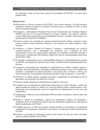 1º CO NGRESSO ESTA DUAL DOS TRA BALH ADORES E TRABA LHA DORAS RURAIS

   do assalariado é feita em parte pelo sistema de arrecadação da FETAEP e em parte pelos
   próprios STRs.


Plano de Lutas
248.Reestruturar as diversas secretarias da FETAEP, com recursos humanos e de infra-estrutura,
   tornando-as capazes de garantir as condições necessárias para a realização de todas as ações
   desenvolvidas pela federação.
249.Assegurar a continuidade do Programa Nacional de Fortalecimento das Entidades Sindicais
   (PNFES) por meio de suas ações formativas no âmbito estadual e nas regionais sindicais,
   visando implementar uma política de sustentabilidade financeira vinculada à ação política e ao
   projeto político do MSTTR (o PADRSS).
250.Atuar de acordo com a demanda das regionais sindicais buscando unificar e priorizar as ações
   comuns, otimizar recursos humanos, financeiros e de estrutura com melhor dinâmica e mais
   respostas.
251.Fortalecer o Coletivo Estadual de Finanças e fomentar a implementação dos coletivos
   regionais/municipais, com a participação dos tesoureiros (as) e lideranças de base,
   reconhecendo-os como um espaço político importante de construção de políticas eficientes e
   eficazes para o fortalecimento das entidades sindicais por meio de uma participação democrática
   da FETAEP e STRs.
252.Consolidar a compreensão de que a sustentabilidade financeira é responsabilidade do conjunto
   do MSTTR e não apenas dos tesoureiros (as), tendo o conselho fiscal um papel primordial neste
   processo.
253.Assegurar a continuidade das campanhas de sindicalização nos âmbitos estadual, regional e
   municipal, de forma permanente, respeitando as diferenças regionais e locais, com o objetivo de
   aumentar a arrecadação de maneira articulada a uma gestão eficaz, eficiente e efetiva, com
   material unificado e em quantidade suficiente para atender a todas as regionais e os seus STRs.
254.Promover, no âmbito regional, campanha de adesão à implantação da mensalidade social do
   aposentado, nos municípios que ainda não o fizeram.
255.Promover ampla campanha de sindicalização de mulheres e de jovens.
256.Assegurar que as campanhas de sindicalização apresentem um caráter educativo, visando não
   apenas aumento do número de filiados (as), mas que também prestem esclarecimentos a eles,
   promovendo sua conscientização acerca da importância de permanecerem em dia com suas
   contribuições.
257.Implementar o Plano de Contas Padronizado (PCP) em todos os sindicatos, conforme aprovado
   no X CNTTR.
258.Manter o sistema de arrecadação e repasse das contribuições sindicais do assalariado e
   assalariada rural e do agricultor(a) familiar, além da contribuição confederativa do agricultor(a)
   familiar centralizados na FETAEP.
259.Trabalhar para que os STRs que possuem sistemas próprios de arrecadação da contribuição
   confederativa do assalariado e assalariada rural, passem a recolher pelo sistema centralizado da
   FETAEP.
260.Unificar o percentual da contribuição social em pelo menos 2% (dois por cento) do salário
   mínimo, conforme definido no X CNTTR.

                                                                                                24
 