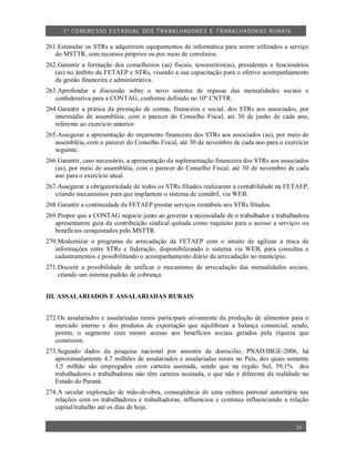 1º CO NGRESSO ESTA DUAL DOS TRA BALH ADORES E TRABA LHA DORAS RURAIS

261.Estimular os STRs a adquirirem equipamentos de informática para serem utilizados a serviço
   do MSTTR, com recursos próprios ou por meio de convênios.
262.Garantir a formação dos conselheiros (as) fiscais, tesoureiros(as), presidentes e funcionários
   (as) no âmbito da FETAEP e STRs, visando a sua capacitação para o efetivo acompanhamento
   da gestão financeira e administrativa.
263.Aprofundar a discussão sobre o novo sistema de repasse das mensalidades sociais e
   confederativa para a CONTAG, conforme definido no 10º CNTTR.
264.Garantir a prática da prestação de contas, financeira e social, dos STRs aos associados, por
   intermédio de assembléia, com o parecer do Conselho Fiscal, até 30 de junho de cada ano,
   referente ao exercício anterior.
265.Assegurar a apresentação do orçamento financeiro dos STRs aos associados (as), por meio de
   assembléia, com o parecer do Conselho Fiscal, até 30 de novembro de cada ano para o exercício
   seguinte.
266.Garantir, caso necessário, a apresentação da suplementação financeira dos STRs aos associados
   (as), por meio de assembléia, com o parecer do Conselho Fiscal, até 30 de novembro de cada
   ano para o exercício atual.
267.Assegurar a obrigatoriedade de todos os STRs filiados realizarem a contabilidade na FETAEP,
   criando mecanismos para que implantem o sistema de contábil, via WEB.
268.Garantir a continuidade da FETAEP prestar serviços contábeis aos STRs filiados.
269.Propor que a CONTAG negocie junto ao governo a necessidade de o trabalhador e trabalhadora
   apresentarem guia da contribuição sindical quitada como requisito para o acesso a serviços ou
   benefícios conquistados pelo MSTTR.
270.Modernizar o programa de arrecadação da FETAEP com o intuito de agilizar a troca de
   informações entre STRs e federação, disponibilizando o sistema via WEB, para consultas e
   cadastramentos e possibilitando o acompanhamento diário da arrecadação no município.
271.Discutir a possibilidade de unificar o mecanismo de arrecadação das mensalidades sociais,
    criando um sistema padrão de cobrança.


III. ASSALARIADOS E ASSALARIADAS RURAIS


272.Os assalariados e assalariadas rurais participam ativamente da produção de alimentos para o
   mercado interno e dos produtos de exportação que equilibram a balança comercial, sendo,
   porém, o segmento com menor acesso aos benefícios sociais gerados pela riqueza que
   constroem.
273.Segundo dados da pesquisa nacional por amostra de domicilio, PNAD/IBGE-2006, há
   aproximadamente 4,7 milhões de assalariados e assalariadas rurais no País, dos quais somente
   1,5 milhão são empregados com carteira assinada, sendo que na região Sul, 59,1% dos
   trabalhadores e trabalhadoras não têm carteira assinada, o que não é diferente da realidade no
   Estado do Paraná.
274.A secular exploração de mão-de-obra, conseqüência de uma cultura patronal autoritária nas
   relações com os trabalhadores e trabalhadoras, influenciou e continua influenciando a relação
   capital/trabalho até os dias de hoje.


                                                                                             25
 