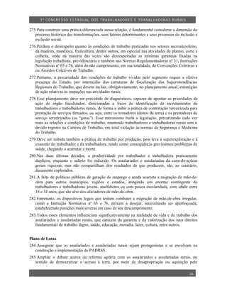 1º CO NGRESSO ESTA DUAL DOS TRA BALH ADORES E TRABA LHA DORAS RURAIS

275.Para construir uma prática diferenciada nessa relação, é fundamental considerar a dimensão do
   processo histórico das transformações, seus fatores determinantes e seus processos de inclusão e
   exclusão social.
276.Perdura o desrespeito quanto às condições de trabalho praticadas nos setores sucroalcooleiro,
   da madeira, mandioca, fruticultura, dentre outros, em especial nas atividades de plantio, corte e
   colheita, onde na maioria das vezes são desrespeitadas as mínimas garantias fixadas na
   legislação trabalhista, previdenciária e também nas Normas Regulamentadoras nº 31, Instruções
   Normativas nº 65 e 76, além do não cumprimento, em sua totalidade, de Convenções Coletivas e
   ou Acordos Coletivos de Trabalho.
277.Portanto, a precariedade das condições de trabalho vividas pelo segmento requer a efetiva
   presença do Estado, por intermédio das estruturas de fiscalização das Superintendências
   Regionais do Trabalho, que devem incluir, obrigatoriamente, no planejamento anual, estratégias
   de ação relativas às inspeções nas atividades rurais.
278.Esse planejamento deve ser precedido de diagnósticos, capazes de apontar as prioridades de
   ação do órgão fiscalizador, direcionadas a focos de identificação de recrutamentos de
   trabalhadores e trabalhadoras rurais, de forma a inibir a prática de contratação terceirizada para
   prestação de serviços firmados, ou seja, entre os tomadores (donos da terra) e os prestadores de
   serviço terceirizados (os “gatos”). Esse mecanismo burla a legislação, precarizando cada vez
   mais as relações e condições de trabalho, mantendo trabalhadores e trabalhadoras rurais sem o
   devido registro na Carteira de Trabalho, em total violação às normas de Segurança e Medicina
   do Trabalho.
279.Deve ser inibida também a prática de trabalho por produção, pois leva à superexploração e à
   exaustão do trabalhador e da trabalhadora, tendo como conseqüência gravíssimos problemas de
   saúde, chegando a acarretar a morte.
280.Nas duas últimas décadas, a produtividade por trabalhador e trabalhadora praticamente
   duplicou, enquanto o salário foi reduzido. Os assalariados e assalariadas da cana-de-açúcar
   geram riquezas, mas não compartilham dos resultados do que produzem, são, ao contrário,
   duramente explorados.
281.A falta de políticas públicas de geração de emprego e renda acarreta a migração de mão-de-
   obra para outros municípios, regiões e estados, atingindo um enorme contingente de
   trabalhadores e trabalhadoras jovens, analfabetos ou com pouca escolaridade, com idade entre
   18 e 32 anos, que são alvo dos aliciadores de mão-de-obra.
282.Entretanto, os dispositivos legais que tentam combater a migração de mão-de-obra irregular,
   como a Instrução Normativa nº 65 e 76, deixam a desejar, necessitando ser aperfeiçoada,
   estabelecendo punições mais severas em caso de seu descumprimento.
283.Todos esses elementos influenciam significativamente na realidade de vida e de trabalho dos
   assalariados e assalariadas rurais, que carecem da garantia e da valorização dos seus direitos
   fundamentais de trabalho digno, saúde, educação, moradia, lazer, cultura, entre outros.


Plano de Lutas
284.Assegurar que os assalariados e assalariadas rurais sejam protagonistas e se envolvam na
   construção e implementação do PADRSS.
285.Ampliar o debate acerca da reforma agrária com os assalariados e assalariadas rurais, no
   sentido de democratizar o acesso à terra, por meio da desapropriação ou aquisição pelo

                                                                                                26
 