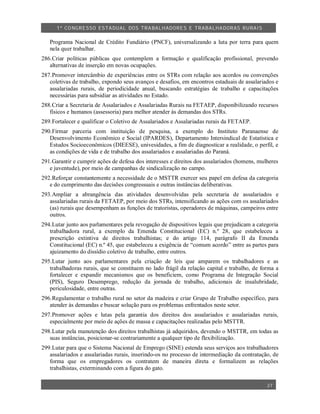 1º CO NGRESSO ESTA DUAL DOS TRA BALH ADORES E TRABA LHA DORAS RURAIS

   Programa Nacional de Crédito Fundiário (PNCF), universalizando a luta por terra para quem
   nela quer trabalhar.
286.Criar políticas públicas que contemplem a formação e qualificação profissional, prevendo
   alternativas de inserção em novas ocupações.
287.Promover intercâmbio de experiências entre os STRs com relação aos acordos ou convenções
   coletivas de trabalho, expondo seus avanços e desafios, em encontros estaduais de assalariados e
   assalariadas rurais, de periodicidade anual, buscando estratégias de trabalho e capacitações
   necessárias para subsidiar as atividades no Estado.
288.Criar a Secretaria de Assalariados e Assalariadas Rurais na FETAEP, disponibilizando recursos
   físicos e humanos (assessoria) para melhor atender às demandas dos STRs.
289.Fortalecer e qualificar o Coletivo de Assalariados e Assalariadas rurais da FETAEP.
290.Firmar parceria com instituição de pesquisa, a exemplo do Instituto Paranaense de
   Desenvolvimento Econômico e Social (IPARDES), Departamento Intersindical de Estatística e
   Estudos Socioeconômicos (DIEESE), univesidades, a fim de diagnosticar a realidade, o perfil, e
   as condições de vida e de trabalho dos assalariados e assalariadas do Paraná.
291.Garantir e cumprir ações de defesa dos interesses e direitos dos assalariados (homens, mulheres
   e juventude), por meio de campanhas de sindicalização no campo.
292.Reforçar constantemente a necessidade de o MSTTR exercer seu papel em defesa da categoria
   e do cumprimento das decisões congressuais e outras instâncias deliberativas.
293.Ampliar a abrangência das atividades desenvolvidas pela secretaria de assalariados e
   assalariadas rurais da FETAEP, por meio dos STRs, intensificando as ações com os assalariados
   (as) rurais que desempenham as funções de tratoristas, operadores de máquinas, campeiros entre
   outros.
294.Lutar junto aos parlamentares pela revogação de dispositivos legais que prejudicam a categoria
   trabalhadora rural, a exemplo da Emenda Constitucional (EC) n.º 28, que estabeleceu a
   prescrição extintiva de direitos trabalhistas; e do artigo 114, parágrafo II da Emenda
   Constitucional (EC) n.º 45, que estabeleceu a exigência de “comum acordo” entre as partes para
   ajuizamento do dissídio coletivo de trabalho, entre outros.
295.Lutar junto aos parlamentares pela criação de leis que amparem os trabalhadores e as
   trabalhadoras rurais, que se constituem no lado frágil da relação capital e trabalho, de forma a
   fortalecer e expandir mecanismos que os beneficiem, como Programa de Integração Social
   (PIS), Seguro Desemprego, redução da jornada de trabalho, adicionais de insalubridade,
   periculosidade, entre outras.
296.Regulamentar o trabalho rural no setor da madeira e criar Grupo de Trabalho específico, para
   atender às demandas e buscar solução para os problemas enfrentados neste setor.
297.Promover ações e lutas pela garantia dos direitos dos assalariados e assalariadas rurais,
   especialmente por meio de ações de massa e capacitações realizadas pelo MSTTR.
298.Lutar pela manutenção dos direitos trabalhistas já adquiridos, devendo o MSTTR, em todas as
   suas instâncias, posicionar-se contrariamente a qualquer tipo de flexibilização.
299.Lutar para que o Sistema Nacional de Emprego (SINE) estenda seus serviços aos trabalhadores
   assalariados e assalariadas rurais, inserindo-os no processo de intermediação da contratação, de
   forma que os empregadores os contratem de maneira direta e formalizem as relações
   trabalhistas, exterminando com a figura do gato.

                                                                                              27
 