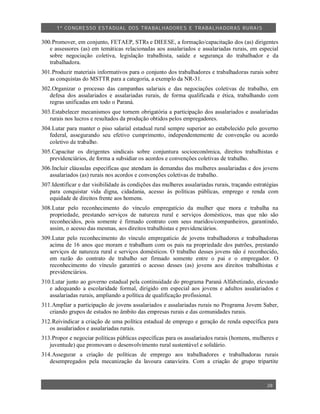 1º CO NGRESSO ESTA DUAL DOS TRA BALH ADORES E TRABA LHA DORAS RURAIS

300.Promover, em conjunto, FETAEP, STRs e DIEESE, a formação/capacitação dos (as) dirigentes
   e assessores (as) em temáticas relacionadas aos assalariados e assalariadas rurais, em especial
   sobre negociação coletiva, legislação trabalhista, saúde e segurança do trabalhador e da
   trabalhadora.
301.Produzir materiais informativos para o conjunto dos trabalhadores e trabalhadoras rurais sobre
   as conquistas do MSTTR para a categoria, a exemplo da NR-31.
302.Organizar o processo das campanhas salariais e das negociações coletivas de trabalho, em
   defesa dos assalariados e assalariadas rurais, de forma qualificada e ética, trabalhando com
   regras unificadas em todo o Paraná.
303.Estabelecer mecanismos que tornem obrigatória a participação dos assalariados e assalariadas
   rurais nos lucros e resultados da produção obtidos pelos empregadores.
304.Lutar para manter o piso salarial estadual rural sempre superior ao estabelecido pelo governo
   federal, assegurando seu efetivo cumprimento, independentemente de convenção ou acordo
   coletivo de trabalho.
305.Capacitar os dirigentes sindicais sobre conjuntura socioeconômica, direitos trabalhistas e
   previdenciários, de forma a subsidiar os acordos e convenções coletivas de trabalho.
306.Incluir cláusulas específicas que atendam às demandas das mulheres assalariadas e dos jovens
   assalariados (as) rurais nos acordos e convenções coletivas de trabalho.
307.Identificar e dar visibilidade às condições das mulheres assalariadas rurais, traçando estratégias
   para conquistar vida digna, cidadania, acesso às políticas públicas, emprego e renda com
   equidade de direitos frente aos homens.
308.Lutar pelo reconhecimento do vínculo empregatício da mulher que mora e trabalha na
   propriedade, prestando serviços de natureza rural e serviços domésticos, mas que não são
   reconhecidos, pois somente é firmado contrato com seus maridos/companheiros, garantindo,
   assim, o acesso das mesmas, aos direitos trabalhistas e previdenciários.
309.Lutar pelo reconhecimento do vínculo empregatício de jovens trabalhadores e trabalhadoras
   acima de 16 anos que moram e trabalham com os pais na propriedade dos patrões, prestando
   serviços de natureza rural e serviços domésticos. O trabalho desses jovens não é reconhecido,
   em razão do contrato de trabalho ser firmado somente entre o pai e o empregador. O
   reconhecimento do vínculo garantirá o acesso desses (as) jovens aos direitos trabalhistas e
   previdenciários.
310.Lutar junto ao governo estadual pela continuidade do programa Paraná Alfabetizado, elevando
   e adequando a escolaridade formal, dirigido em especial aos jovens e adultos assalariados e
   assalariadas rurais, ampliando a política de qualificação profissional.
311.Ampliar a participação de jovens assalariados e assalariadas rurais no Programa Jovem Saber,
   criando grupos de estudos no âmbito das empresas rurais e das comunidades rurais.
312.Reivindicar a criação de uma política estadual de emprego e geração de renda específica para
   os assalariados e assalariadas rurais.
313.Propor e negociar políticas públicas específicas para os assalariados rurais (homens, mulheres e
   juventude) que promovam o desenvolvimento rural sustentável e solidário.
314.Assegurar a criação de políticas de emprego aos trabalhadores e trabalhadoras rurais
   desempregados pela mecanização da lavoura canavieira. Com a criação de grupo tripartite



                                                                                                 28
 