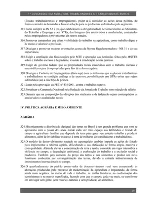 1º CO NGRESSO ESTA DUAL DOS TRA BALH ADORES E TRABA LHA DORAS RURAIS

   (Estado, trabalhadores/as e empregadores), poder-se-á subsidiar as ações dessa política, de
   forma a atender às demandas e buscar solução para os problemas enfrentados pelo segmento.
315.Fazer cumprir as IN 65 e 76, que estabelecem a obrigatoriedade de fornecimento ao Ministério
   do Trabalho e Emprego e aos STRs, das listagens dos assalariados e assalariadas, contratados
   pelos empregadores e provenientes de outros estados.
316.Promover campanhas que dêem visibilidade do trabalho na agricultura, como trabalho digno e
   de modo a valorizar a profissão.
317.Divulgar e promover maiores orientações acerca da Norma Regulamentadora - NR 31 e de sua
   importância.
318.Exigir a ampliação das fiscalizações pelo MTE e apuração das denúncias feitas pelo MSTTR
   sobre o trabalho escravo e degradante, visando à erradicação destas práticas.
319.Exigir do governo federal que as propriedades rurais envolvidas com o trabalho escravo e
   narcotráfico sejam desapropriadas para fins de reforma agrária.
320.Divulgar o Cadastro de Empregadores (lista suja) com os infratores que exploram trabalhadores
   e trabalhadoras na condição análoga a de escravos, possibilitando aos STRs evitar que sejam
   submetidos (as) a esse tipo de prática.
321.Lutar pela aprovação da PEC nº 438/2001, contra o trabalho escravo.
322.Fortalecer a Campanha Nacional pela Redução da Jornada de Trabalho sem redução de salário.
323.Garantir que na composição das direções dos sindicatos e da federação sejam contemplados os
   assalariados e assalariadas rurais.


IV. POLÍTICA AGRÁRIA E MEIO AMBIENTE


AGRÁRIA


324.Historicamente a distribuição desigual das terras no Brasil é um grande problema que vem se
   agravando com o passar dos anos, dando cada vez mais espaço aos latifúndios e tirando do
   campo a agricultura familiar que depende da terra para gerar seu próprio trabalho e produzir
   alimentos, além de inviabilizar o acesso à terra de milhares de trabalhadores e trabalhadoras.
325.O modelo de desenvolvimento pautado no agronegócio também impede as ações do Estado
   para implementar a reforma agrária, dificultando a sua efetivação de forma ampla, massiva e
   com qualidade. Além de elevar a concentração da terra e renda, o modelo em vigor intensifica a
   violência no campo, a degradação ambiental, a exploração do trabalho e a exclusão social e
   produtiva. Também gera aumento do preço das terras e dos alimentos e produz um novo
   fenômeno conhecido por estrangeirização das terras, devido à entrada indiscriminada de
   investimentos internacionais no campo.
326.O aprofundamento do padrão conservador de desenvolvimento rural vem aumentando as
   alterações produzidas pelo processo de modernização da agricultura e impactando, de forma
   ainda mais negativa, no modo de vida e trabalho, na malha fundiária, na conformação dos
   ecossistemas e na matriz tecnológica, fazendo com que o campo, cada vez mais, se transforme
   em um lugar sem gente, sem recursos naturais e sem produção de alimentos.


                                                                                            29
 