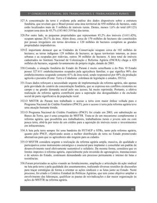 1º CO NGRESSO ESTA DUAL DOS TRA BALH ADORES E TRABA LHA DORAS RURAIS

327.A concentração da terra é evidente pela análise dos dados disponíveis sobre a estrutura
   fundiária, que revelam que o Brasil possui uma área territorial de 850 milhões de hectares, onde
   estão localizados mais de 3 milhões de imóveis rurais. Destes, menos 1,6% do total (69.123)
   ocupam uma área de 43,7% (183.463.319 ha) das terras.
328.Por outro lado, as pequenas propriedades que representam 85,2% dos imóveis (3.611.429),
   ocupam apenas 20,1% da área. Além disso, cerca de 170 milhões de hectares são constituídos
   por posses irregulares em terras devolutas e 120 milhões de hectares compõem as grandes
   propriedades improdutivas.
329.É importante destacar que as Unidades de Conservação ocupam cerca de 102 milhões de
   hectares; as terras indígenas 129 milhões de hectares; as águas territoriais internas, as áreas
   urbanas e as ocupadas por rodovias, outros 30 milhões de hectares. A área total de imóveis
   cadastrados no Instituto Nacional de Colonização e Reforma Agrária (INCRA) chega a 420
   milhões de hectares, segundo levantamento do próprio órgão, datado de 2003.
330.Contudo, a situação fundiária do Estado do Paraná é muito semelhante a do País. O Estado
   possui 327.611 estabelecimentos ocupados pela agricultura familiar, o que significa 90% dos
   estabelecimentos ocupando somente 41% da área rural, sendo responsável por 48% da produção
   agrícola e pecuária (Fonte: Terra e Cidadania: coletânea de legislação e estudos, ITCG).
331.Esses dados reforçam a necessidade urgente de implementação da reforma agrária, não apenas
   pela gravidade do cenário da concentração fundiária, que se expressa nos conflitos existentes no
   campo e na grande demanda social pelo seu acesso, há muito reprimida. Portanto, a efetiva
   realização da reforma agrária contribuirá para a superação das desigualdades e da exclusão
   social de parte significativa da população rural.
332.O MSTTR do Paraná tem trabalhado o acesso a terra com maior ênfase voltada para o
   Programa Nacional do Crédito Fundiário (PNCF), pois o acesso à terra pela reforma agrária teve
   uma atuação bastante tímida.
333.O Programa Nacional de Crédito Fundiário (PNCF) foi criado em 2003, em substituição ao
   Banco da Terra, que é uma conquista do MSTTR. Trata-se de um mecanismo complementar à
   reforma agrária, que possibilita aos trabalhadores, trabalhadoras rurais e jovens sem ou com
   pouca terra, obtê-la por meio de um crédito para a aquisição de imóveis rurais e investimentos
   em infraestrutura.
334.A luta pela terra sempre foi uma bandeira da FETAEP e STRs, tanto pela reforma agrária,
   quanto pelo PNCF, objetivando assim a melhor distribuição de terra no Estado promovendo
   alternativas para que os agricultores não migrem para as cidades.
335.O MSTTR considera urgente a realização da reforma agrária ampla, massiva, de qualidade e
   participativa como instrumento estratégico e essencial para implantar e consolidar um padrão de
   desenvolvimento rural efetivamente sustentável e solidário. Da mesma forma, considera que os
   limites impostos à reforma agrária, especialmente pela investida do agronegócio, transnacionais
   e de setores do Estado, continuam demandando um processo permanente e intenso de lutas e
   resistências.
336.Foram priorizadas as ações visando ao fortalecimento, ampliação e articulação da ação sindical
   na luta pela terra e pela qualidade dos assentamentos, realizando diversas reuniões de discussões
   para traçar estratégias de forma a orientar as ações sindicais e as lutas junto ao Estado. Neste
   processo, foi criado o Coletivo Estadual de Políticas Agrárias, que tem como objetivo ampliar o
   envolvimento das lideranças, qualificar as pautas de reivindicações e dar maior organização às
   ações do MSTTR na reforma agrária.


                                                                                               30
 