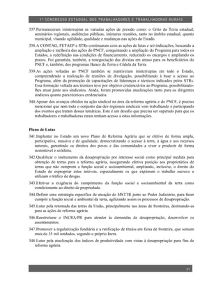 1º CO NGRESSO ESTA DUAL DOS TRA BALH ADORES E TRABA LHA DORAS RURAIS

337.Permaneceram ininterruptas as variadas ações de pressão como: o Grito da Terra estadual,
   seminários regionais, audiências públicas, inúmeras reuniões, tanto no âmbito estadual, quanto
   municipal, visando agilidade, qualidade e mudanças nas ações do Estado.
338.A CONTAG, FETAEP e STRs continuaram com as ações de lutas e reivindicações, buscando a
   ampliação e melhoria das ações do PNCF, conquistando a ampliação do Programa para todos os
   Estados, a redefinição nas condições de financiamento, reduzindo os encargos e ampliando os
   prazos. Foi garantida, também, a renegociação das dívidas em atraso para os beneficiários do
   PNCF e, também, dos programas Banco da Terra e Cédula da Terra.
339.As ações voltadas ao PNCF também se mantiveram ininterruptas em todo o Estado,
   compreendendo a realização de reuniões de divulgação, possibilitando à base o acesso ao
   Programa, além da promoção de capacitações de lideranças e técnicos indicados pelos STRs.
   Essa formação voltada aos técnicos teve por objetivo credenciá-los ao Programa, possibilitando-
   lhes atuar junto aos sindicatos. Ainda, foram promovidas atualizações tanto para os dirigentes
   sindicais quanto para técnicos credenciados.
340.Apesar dos avanços obtidos na ação sindical na área da reforma agrária e do PNCF, é preciso
   mencionar que nem todo o conjunto das dez regionais sindicais vem trabalhando e participando
   dos eventos que tratam dessas temáticas. Este é um desafio que precisa ser superado para que os
   trabalhadores e trabalhadoras rurais tenham acesso a estas informações.


Plano de Lutas
341.Implantar no Estado um novo Plano de Reforma Agrária que se efetive de forma ampla,
   participativa, massiva e de qualidade, democratizando o acesso à terra, à água e aos recursos
   naturais, garantindo os direitos dos povos e das comunidades a viver e produzir de forma
   sustentável e solidária.
342.Qualificar o instrumento da desapropriação por interesse social como principal medida para
   obtenção de terras para a reforma agrária, assegurando efetiva punição aos proprietários de
   terras que não cumprem a função social e socioambiental, ampliando, inclusive, o direito do
   Estado de expropriar estes imóveis, especialmente os que exploram o trabalho escravo e
   utilizam o tráfico de drogas.
343.Efetivar a exigência do cumprimento da função social e socioambiental da terra como
   condicionante ao direito de propriedade.
344.Definir uma estratégia específica de atuação do MSTTR junto ao Poder Judiciário, para fazer
   cumprir a função social e ambiental da terra, agilizando assim os processos de desapropriação.
345.Lutar pela retomada das terras da União, principalmente nas áreas de fronteiras, destinando-as
   para as ações de reforma agrária.
346.Reestruturar o INCRA/PR para atender às demandas de desapropriação, desenvolver os
   assentamentos.
347.Promover a regularização fundiária e a ratificação de títulos em faixa de fronteira, que somam
   mais de 35 mil unidades, segundo o próprio Incra.
348.Lutar pela atualização dos índices de produtividade com vistas à desapropriação para fins de
   reforma agrária.




                                                                                             31
 