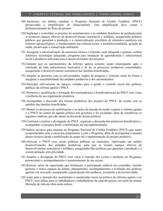 1º CO NGRESSO ESTA DUAL DOS TRA BALH ADORES E TRABA LHA DORAS RURAIS

349.Aprimorar, em âmbito estadual, o Programa Nacional de Crédito Fundiário (PNCF)
   promovendo a simplificação do financiamento. Esta simplificação deve conter a
   desburocratização do fluxo do projeto.
350.Implantar e consolidar os projetos de assentamentos e as unidades familiares de produção para
   se tornarem espaços efetivos de desenvolvimento sustentável e solidário, assegurando políticas
   públicas que garantam a produção e a comercialização prioritária de alimentos saudáveis em
   sistemas agroecológicos, o fortalecimento das culturas locais, a multifuncionalidade, geração de
   renda, preservação e conservação ambiental.
351.Assegurar a universalização da assessoria técnica e extensão rural adequada e gratuita, crédito
   sistêmico, tecnologias adequadas, programa para instalação de agroindústrias e infraestrutura
   social e produtiva suficiente para o desenvolvimento dos projetos.
352.Garantir que os assentamentos da reforma agrária somente sejam emancipados após a
   conclusão de toda infraestrutura necessária e de ter os processos produtivos consolidados,
   assegurando o desenvolvimento sustentável das famílias beneficiadas.
353.Ampliar as parcerias com as universidades, órgãos de pesquisa e extensão rural, de forma a
   assegurar a sustentabilidade das unidades produtivas e dos assentamentos.
354.Participar efetivamente de espaços voltados para a gestão e controle social das políticas
   públicas da reforma agrária e PNCF.
355.Promover a qualificação e formação dos assentados(as) e beneficiários(as) do PNCF com vistas
   à melhoria de sua organização produtiva.
356.Acompanhar a discussão das formas produtivas dos projetos do PNCF, de acordo com as
   aptidões das famílias beneficiadas.
357.Manter os processos de mobilizações e as ações de pressão de modo a pautar a reforma agrária
   e o PNCF no centro da agenda política dos governos e da sociedade, além de sensibilizar as
   regionais sindicais que não atuam na discussão destas políticas.
358.Continuar a realizar a divulgação do PNCF, organizar a demanda dos potenciais beneficiários e
   acompanhar os projetos desde a mobilização até sua implementação.
359.Indicar técnicos para atuarem no Programa Nacional de Crédito Fundiário (PNCF) que sejam
   comprometidos com a causa dos proponentes e com o Programa, além de acompanhar a atuação
   desses técnicos desde a mobilização do grupo até a implementação do projeto produtivo.
360.Articular o PNCF com outras políticas públicas no município, objetivando um melhor
   desenvolvimento das unidades produtivas, para que se tornem espaços efetivos de
   desenvolvimento sustentável e solidário, assegurando-lhes políticas que garantam a produção e a
   comercialização com prioridade.
361.Ampliar a divulgação do PNCF com vistas à inserção dos jovens e mulheres no Programa,
   promovendo o acompanhamento e monitoramento de seu acesso.
362.Realizar ações de capacitação que fortaleçam a participação sindical nos conselhos, comitês
   gestores e outros espaços de debate, planejamento, acompanhamento e avaliação das políticas
   agrárias em execução, assegurando a participação das mulheres, juventude e da terceira idade.
363.Lutar para a inserção dos assalariados e assalariadas rurais na política da reforma agrária e no
   PNCF, com ênfase para os trabalhadores e trabalhadoras da cana-de-açúcar, em razão da intensa
   liberação de mão-de-obra nesta cultura.



                                                                                               32
 