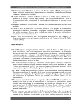 1º CO NGRESSO ESTA DUAL DOS TRA BALH ADORES E TRABA LHA DORAS RURAIS

364.Definir ações de mobilização e de pressão pela Reforma Agrária e PNCF junto ao governo
   federal, estadual e municipal e aos poderes legislativo e judiciário, responsabilizando também
   estes setores pelos conflitos fundiários.
365.Ampliar e fortalecer o coletivo estadual e os regionais de política agrária, oportunizando a
   participação de mulheres e jovens nestes espaços. Cabe aos coletivos sensibilizar a todos os
   dirigentes sindicais sobre a necessidade de massificação e fortalecimento da luta pela reforma
   agrária.
366.Promover capacitações da diretoria dos STRs onde exista demanda da reforma agrária e crédito
   fundiário.
367.Atuar no apoio à organização das unidades produtivas e dos projetos de assentamentos,
   promovendo a capacitação, estimulando e fortalecendo os processos associativos e cooperativos
   das famílias assentadas, além do apoio à adoção de práticas de produção ambientalmente
   sustentáveis e economicamente viáveis.
368.Lutar pela desburocratização dos procedimentos administrativos nos processos de
   desapropriação para reforma agrária e de obtenção de terras pelo Programa Nacional de Crédito
   Fundiário (PNCF).


MEIO AMBIENTE


369.O modelo agrícola ainda predominante, instaurado a partir da década de 1950, quando teve
   início a Revolução Verde, traz conseqüências danosas ao meio ambiente e à humanidade.
   Baseado na monocultura, na transgenia e no uso intensivo de insumos e máquinas agrícolas,
   contamina e empobrece o solo, causa perda de biodiversidade tanto genética quanto de espécies,
   provocando desequilíbrios ambientais e aumento da ocorrência de pragas e doenças. Além disso,
   compromete a qualidade e a disponibilidade das águas devido à contaminação por agrotóxicos,
   drenagem e aterramento de cursos de água.
370.No intuito de diminuir a degradação ambiental e contribuir para a conservação dos recursos
   naturais, várias legislações de cunho ambiental/florestal já foram criadas, a exemplo do Código
   Florestal, sancionado ainda em 1965, mas que começou a ser regulamentado apenas nos últimos
   anos, quando os impactos ambientais já chegavam a níveis críticos.
371.O Código Florestal assim como outras legislações que regulamentam o uso e conservação das
   florestas e demais formas de vegetação, são de suma importância para a preservação ambiental,
   manutenção e/ou recuperação da vegetação nativa e proteção das águas e, por conseqüência,
   para manutenção da agricultura familiar, que depende dos recursos naturais para sua
   sustentabilidade.
372.Vivemos um momento de mudanças na legislação ambiental. O MSTTR, ao contribuir com
   propostas, deve levar em conta as especificidades de cada região no que se refere à questão
   fundiária. Não é possível tratar da mesma forma um agricultor(a) com 10 hectares de terra e uma
   empresa rural com 10 mil hectares, por exemplo. Da mesma forma, a lei deve considerar
   diferente, também, quem pratica monocultura de quem desenvolve sistemas agroflorestais e
   produção agroecológica.
373.Quem tem pouca terra e produz alimento de forma diversificada, como é o caso da grande
   maioria unidades produtivas do Paraná, por si só é capaz de garantir maior diversidade de
   espécies em seu ambiente. Historicamente a agricultura familiar desenvolveu sistemas de

                                                                                             33
 