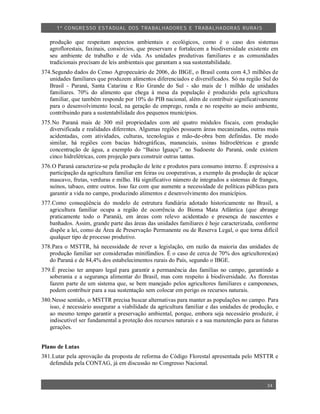 1º CO NGRESSO ESTA DUAL DOS TRA BALH ADORES E TRABA LHA DORAS RURAIS

   produção que respeitam aspectos ambientais e ecológicos, como é o caso dos sistemas
   agroflorestais, faxinais, consórcios, que preservam e fortalecem a biodiversidade existente em
   seu ambiente de trabalho e de vida. As unidades produtivas familiares e as comunidades
   tradicionais precisam de leis ambientais que garantam a sua sustentabilidade.
374.Segundo dados do Censo Agropecuário de 2006, do IBGE, o Brasil conta com 4,3 milhões de
   unidades familiares que produzem alimentos diferenciados e diversificados. Só na região Sul do
   Brasil - Paraná, Santa Catarina e Rio Grande do Sul - são mais de 1 milhão de unidades
   familiares. 70% do alimento que chega à mesa da população é produzido pela agricultura
   familiar, que também responde por 10% do PIB nacional, além de contribuir significativamente
   para o desenvolvimento local, na geração de emprego, renda e no respeito ao meio ambiente,
   contribuindo para a sustentabilidade dos pequenos municípios.
375.No Paraná mais de 300 mil propriedades com até quatro módulos fiscais, com produção
   diversificada e realidades diferentes. Algumas regiões possuem áreas mecanizadas, outras mais
   acidentadas, com atividades, culturas, tecnologias e mão-de-obra bem definidas. De modo
   similar, há regiões com bacias hidrográficas, mananciais, usinas hidroelétricas e grande
   concentração de água, a exemplo do “Baixo Iguaçu”, no Sudoeste do Paraná, onde existem
   cinco hidrelétricas, com projeção para construir outras tantas.
376.O Paraná caracteriza-se pela produção de leite e produtos para consumo interno. É expressiva a
   participação da agricultura familiar em feiras ou cooperativas, a exemplo da produção de açúcar
   mascavo, frutas, verduras e milho. Há significativo número de integrados a sistemas de frangos,
   suínos, tabaco, entre outros. Isso faz com que aumente a necessidade de políticas públicas para
   garantir a vida no campo, produzindo alimentos e desenvolvimento dos municípios.
377.Como conseqüência do modelo de estrutura fundiária adotado historicamente no Brasil, a
   agricultura familiar ocupa a região de ocorrência do Bioma Mata Atlântica (que abrange
   praticamente todo o Paraná), em áreas com relevo acidentado e presença de nascentes e
   banhados. Assim, grande parte das áreas das unidades familiares é hoje caracterizada, conforme
   dispõe a lei, como de Área de Preservação Permanente ou de Reserva Legal, o que torna difícil
   qualquer tipo de processo produtivo.
378.Para o MSTTR, há necessidade de rever a legislação, em razão da maioria das unidades de
   produção familiar ser consideradas minifúndios. É o caso de cerca de 70% dos agricultores(as)
   do Paraná e de 84,4% dos estabelecimentos rurais do País, segundo o IBGE.
379.É preciso ter amparo legal para garantir a permanência das famílias no campo, garantindo a
   soberania e a segurança alimentar do Brasil, mas com respeito à biodiversidade. As florestas
   fazem parte de um sistema que, se bem manejado pelos agricultores familiares e camponeses,
   podem contribuir para a sua sustentação sem colocar em perigo os recursos naturais.
380.Nesse sentido, o MSTTR precisa buscar alternativas para manter as populações no campo. Para
   isso, é necessário assegurar a viabilidade da agricultura familiar e das unidades de produção, e
   ao mesmo tempo garantir a preservação ambiental, porque, embora seja necessário produzir, é
   indiscutível ser fundamental a proteção dos recursos naturais e a sua manutenção para as futuras
   gerações.


Plano de Lutas
381.Lutar pela aprovação da proposta de reforma do Código Florestal apresentada pelo MSTTR e
   defendida pela CONTAG, já em discussão no Congresso Nacional.


                                                                                              34
 