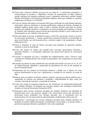 1º CO NGRESSO ESTA DUAL DOS TRA BALH ADORES E TRABA LHA DORAS RURAIS

382.Fazer valer o Decreto 6.660/08, que prevê em seu artigo 47: “o extrativismo sustentável e a
   comercialização de produtos e subprodutos oriundos de remanescentes da Mata Atlântica,
   quando realizados por pequenos produtores rurais e populações tradicionais, poderão integrar
   Sistemas Participativos de Garantia da Qualidade Orgânica, desde que atendidos os requisitos
   estabelecidos no Decreto n° 6.343/2007”.
383.Criar um Sistema Participativo de Garantia (SPG) para certificação de conformidade ambiental,
   objetivando, inclusive, beneficiar os sistemas agroflorestais, sistemas de faxinais, atividades de
   produção orgânica, dentre outros, onde se tenha o elemento florestal como parte do sistema
   produtivo nas unidades familiares e camponesas, nas áreas protegidas pela legislação. O Grupo
   de Trabalho sobre legislação conservacionista para agricultura familiar e povos tradicionais do
   Paraná poderia ser um “embrião” deste processo.
384.Dar efetividade ao previsto na Medida Provisória 2.166-67/01, que permite, inclusive em áreas
   de preservação permanente, o “manejo agroflorestal sustentável praticado na propriedade ou
   posse rural familiar, que não descaracterizem a cobertura vegetal e não prejudiquem a função
   ambiental da área”.
385.Rever a utilização de áreas de declive (elevação) para produção da agricultura familiar,
   mantendo as áreas já consolidadas.
386.Criar uma política de crédito com subsídio para conversão agroecológica destinada a
   agricultura familiar e a comunidades tradicionais que desenvolvam práticas de conservação
   ambiental.
387.Garantir na legislação que para a totalidade dos estabelecimentos rurais a Reserva Legal
   averbada deve obrigatoriamente estar situada na propriedade e não compensada em outras áreas
   ou bacias.
388.Garantir que dentro do prazo estabelecido seja cumprido pelo Estado o previsto no art. 16, § 9º
   do Código Florestal, impedindo a penalização do agricultor(a) em caso da não mudança de
   prazo do referido decreto.
389.Determinar por lei a prática da fiscalização educativa e cidadã, com o objetivo de evitar
   práticas desnecessárias no trato com o agricultor(a), a exemplo do uso ostensivo de armas de
   fogo.
390.Buscar junto aos poderes municipal, estadual e federal a garantia de políticas públicas para a
   implantação de sistemas que garantam a qualidade e disponibilidade de água, como, por
   exemplo, a proteção de nascentes, a construção de cisternas.
391.Lutar pela criação de programa estadual que crie mecanismos de compensação/indenização
   para unidades familiares de produção que precisam adequar suas instalações (benfeitorias)
   situadas em Áreas de Preservação Permanente (APP).
392.Remunerar pelos serviços ambientais prestados por unidades familiares que dependem da
   produção para viver e que possuem, segundo a lei, características físicas que necessitam de
   preservação (relevo acidentado, rios, córregos, nascentes, etc). A remuneração deve ser
   proporcional ao nível de preservação de cada propriedade, estabelecendo critérios para tal.
393.Transformar a remuneração por serviços ambientais prestados pelas unidades familiares de
   produção em política pública permanente, possibilitando a preservação e, ao mesmo tempo, a
   garantia da segurança alimentar e qualidade de vida a toda a população.




                                                                                                35
 