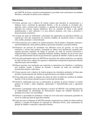 1º CO NGRESSO ESTA DUAL DOS TRA BALH ADORES E TRABA LHA DORAS RURAIS

   pelo MSTTR, de forma a incentivar principalmente a juventude rural a permanecer nas unidades
   familiares, colocando em prática essas conquistas.


Plano de lutas
415.Firmar parcerias com o objetivo de realizar estudos para descobrir as características e a
   dinâmica local e territorial da agricultura familiar, a fim de estimular as atividades não-
   agrícolas, como o turismo rural e ecológico, e a geração de novas ocupações no meio rural. A
   utilização dos recursos naturais disponíveis deve ser orientada de forma a não agredir
   predatoriamente o meio ambiente e os seus atrativos turísticos, com vistas a promover o
   desenvolvimento sustentável.
416.Avançar nas ações de mobilização e articulação das organizações da agricultura familiar, em
   especial por meio das cooperativas de economia solidária, de assistência técnica e extensão
   rural, crédito, produção e comercialização.
417.Firmar parcerias com o objetivo de realizar pesquisas a fim de propor a integração, interação e
   intersetorialidade das várias políticas públicas que possam fomentar a economia solidária.
418.Promover um processo de articulação dos diferentes níveis de governo, no caso entre
   ministérios e mesmo entre poderes, começando no âmbito local (prefeituras), passando pelo
   regional (governos estaduais) até chegar ao nacional, em razão da excessiva burocracia e
   exigências legais. Por exemplo, a legislação ambiental, sanitária, tributária, de uso do solo, entre
   outras, que desestimulam iniciativas que promovam a geração de trabalho e renda no meio rural.
419.Lutar pela participação efetiva do MSTTR nas discussões das cadeias produtivas, em especial,
   do café e do leite com o objetivo de organizar e implementar as propostas da agricultura familiar
   específicas para estas atividades.
420.Buscar parcerias com instituições que capacitem os agricultores (as) familiares e certifiquem
   seus produtos visando à abertura de mercado e aumento da renda nas atividades de
   bovinocultura leiteira e cafeicultura.
421.Firmar parceria com o objetivo de realizar pesquisa nos municípios produtores de fumo para
   perceber o posicionamento das famílias de agricultores(as) com relação à atividade.
422.Criar grupo para estudar os impactos da cultura do fumo na saúde dos membros da unidade
   familiar e a fim de buscar alternativas para a reconversão da atividade.
423.Promover mobilização para que os instrumentos de garantia de preços mínimos se tornem
   políticas de Estado e sejam ampliados, aprimorados e disponibilizados para a agricultura
   familiar.
424.Garantir a participação efetiva das lideranças e técnicos do MSTTR e das entidades parceiras
   na implementação da metodologia de financiamento integral das unidades familiares de
   produção com vistas à sua consolidação.
425.Reforçar a necessidade de estabelecer o Fundo de Aval como único instrumento garantidor de
   acesso ao crédito por parte da agricultura familiar.
426.Lutar para que os dirigentes do MSTTR assumam compromisso no sentido de utilizar políticas
   públicas, a exemplo do Programa de Aquisição de Alimentos (PAA), como instrumentos de
   geração de trabalho e renda para a agricultura familiar.




                                                                                                  38
 