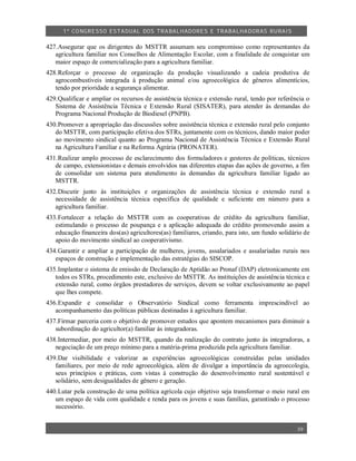 1º CO NGRESSO ESTA DUAL DOS TRA BALH ADORES E TRABA LHA DORAS RURAIS

427.Assegurar que os dirigentes do MSTTR assumam seu compromisso como representantes da
   agricultura familiar nos Conselhos de Alimentação Escolar, com a finalidade de conquistar um
   maior espaço de comercialização para a agricultura familiar.
428.Reforçar o processo de organização da produção visualizando a cadeia produtiva de
   agrocombustíveis integrada à produção animal e/ou agroecológica de gêneros alimentícios,
   tendo por prioridade a segurança alimentar.
429.Qualificar e ampliar os recursos de assistência técnica e extensão rural, tendo por referência o
   Sistema de Assistência Técnica e Extensão Rural (SISATER), para atender às demandas do
   Programa Nacional Produção de Biodiesel (PNPB).
430.Promover a apropriação das discussões sobre assistência técnica e extensão rural pelo conjunto
   do MSTTR, com participação efetiva dos STRs, juntamente com os técnicos, dando maior poder
   ao movimento sindical quanto ao Programa Nacional de Assistência Técnica e Extensão Rural
   na Agricultura Familiar e na Reforma Agrária (PRONATER).
431.Realizar amplo processo de esclarecimento dos formuladores e gestores de políticas, técnicos
   de campo, extensionistas e demais envolvidos nas diferentes etapas das ações de governo, a fim
   de consolidar um sistema para atendimento às demandas da agricultura familiar ligado ao
   MSTTR.
432.Discutir junto às instituições e organizações de assistência técnica e extensão rural a
   necessidade de assistência técnica específica de qualidade e suficiente em número para a
   agricultura familiar.
433.Fortalecer a relação do MSTTR com as cooperativas de crédito da agricultura familiar,
   estimulando o processo de poupança e a aplicação adequada do crédito promovendo assim a
   educação financeira dos(as) agricultores(as) familiares, criando, para isto, um fundo solidário de
   apoio do movimento sindical ao cooperativismo.
434.Garantir e ampliar a participação de mulheres, jovens, assalariados e assalariadas rurais nos
   espaços de construção e implementação das estratégias do SISCOP.
435.Implantar o sistema de emissão de Declaração de Aptidão ao Pronaf (DAP) eletronicamente em
   todos os STRs, procedimento este, exclusivo do MSTTR. As instituições de assistência técnica e
   extensão rural, como órgãos prestadores de serviços, devem se voltar exclusivamente ao papel
   que lhes compete.
436.Expandir e consolidar o Observatório Sindical como ferramenta imprescindível ao
   acompanhamento das políticas públicas destinadas à agricultura familiar.
437.Firmar parceria com o objetivo de promover estudos que apontem mecanismos para diminuir a
   subordinação do agricultor(a) familiar às integradoras.
438.Intermediar, por meio do MSTTR, quando da realização do contrato junto às integradoras, a
   negociação de um preço mínimo para a matéria-prima produzida pela agricultura familiar.
439.Dar visibilidade e valorizar as experiências agroecológicas construídas pelas unidades
   familiares, por meio de rede agroecológica, além de divulgar a importância da agroecologia,
   seus princípios e práticas, com vistas à construção do desenvolvimento rural sustentável e
   solidário, sem desigualdades de gênero e geração.
440.Lutar pela construção de uma política agrícola cujo objetivo seja transformar o meio rural em
   um espaço de vida com qualidade e renda para os jovens e suas famílias, garantindo o processo
   sucessório.


                                                                                                39
 