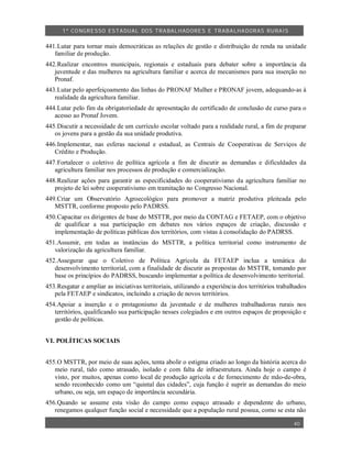 1º CO NGRESSO ESTA DUAL DOS TRA BALH ADORES E TRABA LHA DORAS RURAIS

441.Lutar para tornar mais democráticas as relações de gestão e distribuição de renda na unidade
   familiar de produção.
442.Realizar encontros municipais, regionais e estaduais para debater sobre a importância da
   juventude e das mulheres na agricultura familiar e acerca de mecanismos para sua inserção no
   Pronaf.
443.Lutar pelo aperfeiçoamento das linhas do PRONAF Mulher e PRONAF jovem, adequando-as à
   realidade da agricultura familiar.
444.Lutar pelo fim da obrigatoriedade de apresentação de certificado de conclusão de curso para o
   acesso ao Pronaf Jovem.
445.Discutir a necessidade de um currículo escolar voltado para a realidade rural, a fim de preparar
   os jovens para a gestão da sua unidade produtiva.
446.Implementar, nas esferas nacional e estadual, as Centrais de Cooperativas de Serviços de
   Crédito e Produção.
447.Fortalecer o coletivo de política agrícola a fim de discutir as demandas e dificuldades da
   agricultura familiar nos processos de produção e comercialização.
448.Realizar ações para garantir as especificidades do cooperativismo da agricultura familiar no
   projeto de lei sobre cooperativismo em tramitação no Congresso Nacional.
449.Criar um Observatório Agroecológico para promover a matriz produtiva pleiteada pelo
   MSTTR, conforme proposto pelo PADRSS.
450.Capacitar os dirigentes de base do MSTTR, por meio da CONTAG e FETAEP, com o objetivo
   de qualificar a sua participação em debates nos vários espaços de criação, discussão e
   implementação de políticas públicas dos territórios, com vistas à consolidação do PADRSS.
451.Assumir, em todas as instâncias do MSTTR, a política territorial como instrumento de
   valorização da agricultura familiar.
452.Assegurar que o Coletivo de Política Agrícola da FETAEP inclua a temática do
   desenvolvimento territorial, com a finalidade de discutir as propostas do MSTTR, tomando por
   base os princípios do PADRSS, buscando implementar a política de desenvolvimento territorial.
453.Resgatar e ampliar as iniciativas territoriais, utilizando a experiência dos territórios trabalhados
   pela FETAEP e sindicatos, incluindo a criação de novos territórios.
454.Apoiar a inserção e o protagonismo da juventude e de mulheres trabalhadoras rurais nos
   territórios, qualificando sua participação nesses colegiados e em outros espaços de proposição e
   gestão de políticas.


VI. POLÍTICAS SOCIAIS


455.O MSTTR, por meio de suas ações, tenta abolir o estigma criado ao longo da história acerca do
   meio rural, tido como atrasado, isolado e com falta de infraestrutura. Ainda hoje o campo é
   visto, por muitos, apenas como local de produção agrícola e de fornecimento de mão-de-obra,
   sendo reconhecido como um “quintal das cidades”, cuja função é suprir as demandas do meio
   urbano, ou seja, um espaço de importância secundária.
456.Quando se assume esta visão do campo como espaço atrasado e dependente do urbano,
   renegamos qualquer função social e necessidade que a população rural possua, como se esta não

                                                                                                   40
 