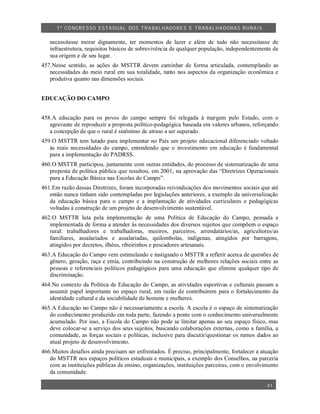 1º CO NGRESSO ESTA DUAL DOS TRA BALH ADORES E TRABA LHA DORAS RURAIS

   necessitasse morar dignamente, ter momentos de lazer e além de tudo não necessitasse de
   infraestrutura, requisitos básicos de sobrevivência de qualquer população, independentemente de
   sua origem e de seu lugar.
457.Nesse sentido, as ações do MSTTR devem caminhar de forma articulada, contemplando as
   necessidades do meio rural em sua totalidade, tanto nos aspectos da organização econômica e
   produtiva quanto nas dimensões sociais.


EDUCAÇÃO DO CAMPO


458.A educação para os povos do campo sempre foi relegada à margem pelo Estado, com o
   agravante de reproduzir a proposta político-pedagógica baseada em valores urbanos, reforçando
   a concepção de que o rural é sinônimo de atraso a ser superado.
459.O MSTTR tem lutado para implementar no País um projeto educacional diferenciado voltado
   às reais necessidades do campo, entendendo que o investimento em educação é fundamental
   para a implementação do PADRSS.
460.O MSTTR participou, juntamente com outras entidades, do processo de sistematização de uma
   proposta de política pública que resultou, em 2001, na aprovação das “Diretrizes Operacionais
   para a Educação Básica nas Escolas do Campo”.
461.Em razão dessas Diretrizes, foram incorporadas reivindicações dos movimentos sociais que até
   então nunca tinham sido contempladas por legislações anteriores, a exemplo da universalização
   da educação básica para o campo e a implantação de atividades curriculares e pedagógicas
   voltadas à construção de um projeto de desenvolvimento sustentável.
462.O MSTTR luta pela implementação de uma Política de Educação do Campo, pensada e
   implementada de forma a atender às necessidades dos diversos sujeitos que compõem o espaço
   rural: trabalhadores e trabalhadoras, meeiros, parceiros, arrendatários/as, agricultores/as
   familiares, assalariados e assalariadas, quilombolas, indígenas, atingidos por barragens,
   atingidos por decretos, ilhéus, ribeirinhos e pescadores artesanais.
463.A Educação do Campo vem estimulando e instigando o MSTTR a refletir acerca de questões de
   gênero, geração, raça e etnia, contribuindo na construção de melhores relações sociais entre as
   pessoas e referenciais políticos pedagógicos para uma educação que elimine qualquer tipo de
   discriminação.
464.No contexto da Política de Educação do Campo, as atividades esportivas e culturais passam a
   assumir papel importante no espaço rural, em razão de contribuírem para o fortalecimento da
   identidade cultural e da sociabilidade de homens e mulheres.
465.A Educação no Campo não é necessariamente a escola. A escola é o espaço de sistematização
   do conhecimento produzido em toda parte, fazendo a ponte com o conhecimento universalmente
   acumulado. Por isso, a Escola do Campo não pode se limitar apenas ao seu espaço físico, mas
   deve colocar-se a serviço dos seus sujeitos, buscando colaborações externas, como a família, a
   comunidade, as forças sociais e políticas, inclusive para discutir/questionar os rumos dados ao
   atual projeto de desenvolvimento.
466.Muitos desafios ainda precisam ser enfrentados. É preciso, principalmente, fortalecer a atuação
   do MSTTR nos espaços políticos estaduais e municipais, a exemplo dos Conselhos, na parceria
   com as instituições públicas de ensino, organizações, instituições parceiras, com o envolvimento
   da comunidade.

                                                                                              41
 