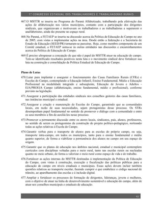 1º CO NGRESSO ESTA DUAL DOS TRA BALH ADORES E TRABA LHA DORAS RURAIS

467.O MSTTR se inseriu no Programa do Paraná Alfabetizado, trabalhando pela efetivação das
   ações de alfabetização nos vários municípios, contanto com a participação dos dirigentes
   sindicais, que organizavam e motivavam os trabalhadores e as trabalhadoras a superarem o
   analfabetismo, ainda tão presente no espaço rural.
468.No Paraná, a FETAEP se inseriu na discussão acerca da Política de Educação do Campo no ano
   de 2005, com vistas a implementar ações na área. Desde então a federação e a Secretaria de
   Estado da Educação (SEED/PR) tornaram-se parceiras. Hoje, como membro componente de um
   Comitê estadual, a FETAEP soma-se às outras entidades nas discussões e encaminhamentos
   acerca da Política de Educação do Campo.
469.É preciso ultrapassar a concepção de que não é papel do MSTTR atuar na educação do campo.
   Tem-se identificado resultados positivos nesta luta e o movimento sindical deve fortalecer sua
   luta na construção e consolidação da Política Estadual de Educação do Campo.


Plano de Lutas
470.Lutar para implantar e assegurar o funcionamento das Casas Familiares Rurais (CFRs) e
   Escolas do Campo, contemplando a Educação Infantil, Ensino Fundamental, Médio e Educação
   Profissional na modalidade integrado e subseqüente, Educação de Jovens e Adultos -
   EJA/PROEJA Campo (alfabetização, ensino fundamental, médio e profissional), conforme
   previsto na legislação.
471.Assegurar a participação das entidades sindicais nos conselhos gestores das casas familiares,
   nas instâncias municipal e estadual.
472.Assegurar a criação e manutenção de Escolas do Campo, garantindo que as comunidades
   locais, em razão de suas necessidades, sejam protagonistas desse processo. Os STRs
   desempenham papel fundamental no sentido de promover o diálogo com a comunidade e entre
   os seus membros a fim de auxiliá-los nesse processo.
473.Promover a permanente discussão entre os atores locais, sindicatos, pais, alunos, professores,
   no sentido de serem os protagonistas da construção do projeto político-pedagógico, norteando
   todas as ações relativas à Escola do Campo.
474.Garantir verbas para o transporte de alunos para as escolas do próprio campo, ou seja,
   transporte intra-campo, em todos os municípios, tanto para o ensino fundamental e médio
   quanto superior, de forma a viabilizar a permanência dos alunos no campo em seu espaço de
   origem.
475.Garantir que os planos de educação nos âmbitos nacional, estadual e municipal contemplem
   currículos com disciplinas voltadas para o meio rural, tanto nas escolas rurais ou nucleadas
   quanto no meio urbano, de forma a valorizar o meio rural como espaço de vida e de trabalho.
476.Fortalecer as ações internas do MSTTR destinadas à implementação da Política de Educação
   do Campo, com vistas à construção, execução e fiscalização das políticas públicas para a
   educação do campo em níveis estaduais e municipais. Essas ações devem incluir também
   questões relativas ao transporte escolar, fazendo cumprir o que estabelece o código nacional de
   trânsito, ao aparelhamento das escolas e à inclusão digital.
477.Ampliar e fortalecer os processos de formação de dirigentes, lideranças, jovens e mulheres,
   com o objetivo de atuar na linha do desenvolvimento sustentável e educação do campo, além de
   atuar nos conselhos municipais e estaduais de educação.


                                                                                             42
 