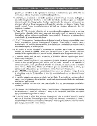 1º CO NGRESSO ESTA DUAL DOS TRA BALH ADORES E TRABA LHA DORAS RURAIS

     governo, da sociedade e de organizações nacionais e internacionais, que lutam pela não
     utilização de mão-de-obra infanto-juvenil na cadeia produtiva.
491.Entretanto, ao se analisar as atividades exercidas no meio rural, é necessário distinguir as
   atividades da agricultura familiar e as atividades do trabalho assalariado, pois são realidades
   totalmente diferentes. Na agricultura familiar, a participação das crianças e adolescentes tem
   conotação educativa, de aprendizagem, desde que não prejudique seu desenvolvimento físico,
   mental e social. Porém, no assalariamento, a atividade de crianças e adolescentes deve ser
   totalmente repudiada.
492.Para o MSTTR, a proteção infanto-juvenil no campo é questão estratégica, pois ao se assegurar
   direitos como educação, saúde, lazer, segurança, seguridade social, etc, garante-se também a
   formação de adultos autônomos, qualificados e com condições de atuarem no meio rural com
   possibilidades de ocupação e de vida digna.
493.O MSTTR promoveu a Campanha Proteção Infanto-juvenil no Campo: uma colheita para o
   futuro, avançando na proteção infanto-juvenil no campo. Essa iniciativa também visou à
   sensibilização e à mobilização das famílias de trabalhadores e trabalhadoras rurais acerca da
   importância da proteção infanto-juvenil.
494.No entanto, é preciso reconhecer a necessidade de ampliá-la. As reflexões em torno dessa
   temática no âmbito do MSTTR, provocando discussões sobre o que é trabalho educativo,
   trabalho infantil e piores formas de trabalho infantil, apontaram para as seguintes constatações:
a) o trabalho juvenil deve ser visto, incentivado e defendido enquanto aprendizagem rural e
     atividade sócio-educativa.
b)   na unidade familiar de produção vive uma família que tem atividades agropecuárias e que se
     utiliza de mão-de-obra própria para realizar suas atividades. Portanto, é um ambiente de
     aprendizado para o jovem agricultor(a), devendo, por tal razão, ser realizadas em, no máximo,
     meio período. Além disso, devem ser atividades que não acarretem riscos à saúde, que
     correspondam à faixa etária e que respeitem seus limites físicos, psicológicos, etc.
c)   para o MSTTR, o que distingue o trabalho infantil entre ser ou não educativo, é o tipo de tarefa,
     a intensidade com que é executada e o nível de comprometimento de seu desenvolvimento
     integral.
d)   o trabalho educativo caracteriza-se, ainda, por atividades de convivência e compreensão de
     valores com foco na convivência familiar e sem transferir as responsabilidades dos adultos para
     as crianças e adolescentes.
e)   qualquer atividade que contrarie essa caracterização deve ser veementemente repudiada e
     combatida.

495.No entanto, é necessário ampliar o debate, a participação e a co-responsabilidade do MSTTR
   nos Conselhos de Defesa dos Direitos da Criança e do Adolescente, bem como nos demais
   espaços do sistema de garantia de direitos.
496.É preciso somar as ações pela proteção infanto-juvenil com as diversas frentes de luta do
   MSTTR. É necessário também mapear a real situação das crianças e adolescentes do campo, a
   fim de identificar a necessidade de maior intervenção para assegurar melhores condições de vida
   para crianças, adolescentes e suas famílias.




                                                                                                 44
 