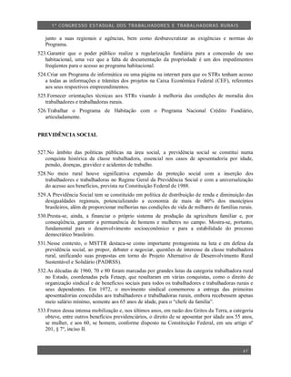 1º CO NGRESSO ESTA DUAL DOS TRA BALH ADORES E TRABA LHA DORAS RURAIS

   junto a suas regionais e agências, bem como desburocratizar as exigências e normas do
   Programa.
523.Garantir que o poder público realize a regularização fundiária para a concessão de uso
   habitacional, uma vez que a falta de documentação da propriedade é um dos impedimentos
   freqüentes para o acesso ao programa habitacional.
524.Criar um Programa de informática ou uma página na internet para que os STRs tenham acesso
   a todas as informações e trâmites dos projetos na Caixa Econômica Federal (CEF), referentes
   aos seus respectivos empreendimentos.
525.Fornecer orientações técnicas aos STRs visando à melhoria das condições de moradia dos
   trabalhadores e trabalhadoras rurais.
526.Trabalhar o Programa de Habitação com o Programa Nacional Crédito Fundiário,
   articuladamente.


PREVIDÊNCIA SOCIAL


527.No âmbito das políticas públicas na área social, a previdência social se constitui numa
   conquista histórica da classe trabalhadora, essencial nos casos de aposentadoria por idade,
   pensão, doenças, gravidez e acidentes de trabalho.
528.No meio rural houve significativa expansão da proteção social com a inserção dos
   trabalhadores e trabalhadoras no Regime Geral da Previdência Social e com a universalização
   do acesso aos benefícios, prevista na Constituição Federal de 1988.
529.A Previdência Social tem se constituído em política de distribuição de renda e diminuição das
   desigualdades regionais, potencializando a economia de mais de 60% dos municípios
   brasileiros, além de proporcionar melhorias nas condições de vida de milhares de famílias rurais.
530.Presta-se, ainda, a financiar o próprio sistema de produção da agricultura familiar e, por
   conseqüência, garantir a permanência de homens e mulheres no campo. Mostra-se, portanto,
   fundamental para o desenvolvimento socioeconômico e para a estabilidade do processo
   democrático brasileiro.
531.Nesse contexto, o MSTTR destaca-se como importante protagonista na luta e em defesa da
   previdência social, ao propor, debater e negociar, questões de interesse da classe trabalhadora
   rural, unificando suas propostas em torno do Projeto Alternativo de Desenvolvimento Rural
   Sustentável e Solidário (PADRSS).
532.As décadas de 1960, 70 e 80 foram marcadas por grandes lutas da categoria trabalhadora rural
   no Estado, coordenadas pela Fetaep, que resultaram em várias conquistas, como o direito de
   organização sindical e de benefícios sociais para todos os trabalhadores e trabalhadoras rurais e
   seus dependentes. Em 1972, o movimento sindical comemorou a entrega das primeiras
   aposentadorias concedidas aos trabalhadores e trabalhadoras rurais, embora recebessem apenas
   meio salário mínimo, somente aos 65 anos de idade, para o “chefe da família”.
533.Frutos dessa intensa mobilização e, nos últimos anos, em razão dos Gritos da Terra, a categoria
   obteve, entre outros benefícios previdenciários, o direito de se aposentar por idade aos 55 anos,
   se mulher, e aos 60, se homem, conforme disposto na Constituição Federal, em seu artigo nº
   201, § 7º, inciso II.



                                                                                               47
 