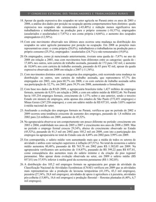 1º CO NGRESSO ESTA DUAL DOS TRA BALH ADORES E TRABA LHA DORAS RURAIS

18. Apesar da queda expressiva dos ocupados no setor agrícola no Paraná entre os anos de 2003 e
    2008, a análise dos dados por posição na ocupação aponta comportamentos bem distintos: queda
    expressiva nos ocupados não remunerados (-43,40%) e redução menos significativa nos
    trabalhadores e trabalhadoras na produção para o próprio consumo (-10,37%), empregados
    (assalariados e assalariadas) (-7,87%) e nos conta própria (-4,66%), e aumento dos ocupados
    empregadores (12,50%).
19. Com este movimento observado nos últimos anos ocorreu uma mudança na distribuição dos
    ocupados no setor agrícola paranaense por posição na ocupação. Em 2008 as posições mais
    representativas eram: o conta própria (28,0%), trabalhadores e trabalhadoras na produção para o
    próprio consumo (25,5%), empregados / assalariados (24,7%) e não remunerados (19,0%).
20. Os empregados, como já mencionado anteriormente, tiveram uma queda de -7,87% no ano de
    2008 em relação a 2003, mas com movimentos bem diferentes entre as categorias: queda de -
    17,44% nos outros, sem carteira de trabalho assinada, passando de 172 para 142 mil, e aumento
    de 10,84% nos com carteira de trabalho assinada, passando de 83 para 92 mil, apesar da queda
    expressiva observada em 2008 em relação a 2007 (-11,54%).
21. Com movimentos distintos entre as categorias dos empregados, está ocorrendo uma mudança na
    distribuição: os outros, sem carteira de trabalho assinada, que representava 67,7% dos
    empregados em 2003, caiu para 60,7% em 2008; e os com carteira de trabalho assinada subiu
    sua participação de 32,7%, em 2003, para 39,3% em 2008, aumentando a formalização.
22. Com base nos dados da RAIS 2009, a agropecuária brasileira tinha 1,427 milhões de empregos
    formais, aumento de 0,53% em relação a 2008, e com um salário médio de R$832,46. No Paraná
    havia 105.234 empregos formais, crescimento de 1,17% sobre o ano anterior, sendo o terceiro
    Estado em número de empregos, atrás apenas dos estados de São Paulo (372,451 empregos) e
    Minas Gerais (247.258 empregos), e com um salário médio de R$ 857,81, sendo 3,05% superior
    à média nacional do setor.
23. Analisando a evolução dos empregos formais no Paraná, verifica-se que no período de 2002 a
    2009 ocorreu uma tendência crescente de aumento dos empregos, passando de 1,8 milhões em
    2002 para 2,6 milhões em 2009, aumento de 45,52%.
24. Na agropecuária observa-se um comportamento um pouco diferente no período: crescimento em
    2003 e 2004, estabilidade nos anos de 2005 a 2007 e crescimento nos anos de 2008 e 2009. Mas
    no período o emprego formal cresceu 29,34%, abaixo do crescimento observado no Estado
    (45,52%), passando de 81,3 mil em 2002 para 105,2 mil em 2009, com isto a participação dos
    empregos na agropecuária no total do Estado caiu de 4,49% em 2002 para 3,99% em 2009.
25. Em contrapartida, o salário médio vem aumentando mais que a média de todos os setores de
    atividade e ambos com variações superiores à inflação (47,51%). No total da economia o salário
    médio aumentou 80,48%, passando de R$ 765,78 em 2002 para R$ 1.382,05 em 2009. Na
    agropecuária verificamos um acréscimo de 114,87%, passando de R$ 399,22 para R$ 857,81,
    como conseqüência dos aumentos reais do salário mínimo e da criação do piso regional
    paranaense. Mas apesar desta evolução observada no setor, em 2009 o salário médio (R$
    857,81) era 37,93% inferior à média geral da economia paranaense (R$ 1.382,05).
26. A distribuição dos 105,2 mil empregos formais na agropecuária por grupo de atividade da
    Classificação Nacional de Atividades Econômicas (CNAE) verificou em 2009 que as atividades
    mais representativas são a produção de lavouras temporárias (41,19%, 43,3 mil empregos),
    pecuária (27,34%, 28,8 mil empregos), atividades de apoio à agricultura e à pecuária, atividades
    pós-colheita (15,80%, 16,6 mil empregos) e produção florestal – florestas plantadas (6,40%, 6,7
    mil empregos).

                                                                                               3
 