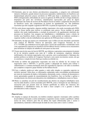 1º CO NGRESSO ESTA DUAL DOS TRA BALH ADORES E TRABA LHA DORAS RURAIS

534.Entretanto, para ter seus direitos previdenciários assegurados, a categoria vem enfrentando
   inúmeros obstáculos: grande número de processos represados; indeferimentos de benefícios sem
   fundamentação plausível; poucos servidores no INSS para fazer o atendimento; recursos do
   INSS contingenciados; dificuldades de acesso às agências do INSS, devido às longas distâncias;
   despreparo por parte dos servidores; entendimentos equivocados por parte de alguns
   componentes das Juntas de recursos da Previdência Social na análise e julgamento dos processos
   de benefícios rurais; não cumprimento do horário de agendamento, etc. São problemas
   recorrentes que têm ocupado a agenda do MSTTR e as pautas de negociações com o governo.
535.Em razão dessas negociações, algumas medidas importantes vêm sendo executadas pelo INSS,
   como as forças tarefas para resolver os problemas mais graves. Novas medidas de gestão
   também vêm sendo implementadas, a exemplo do protocolo e do agendamento eletrônico dos
   processos de benefício. Isso assegura aos trabalhadores e trabalhadoras rurais o direito de
   receber seus benefícios desde a data do protocolo, e ainda permite ao sindicato coordenar e
   organizar melhor a ida dos trabalhadores nas agências do INSS para fazer a entrevista.
536.Entretanto, há algo que merece ser comemorado e que é reflexo de uma articulada e persistente
   ação sindical do MSTTR. Trata-se da aprovação, pelo Congresso Nacional, da Lei
   n.º11.718/2008, que estabeleceu novas regras para o acesso dos assalariados e assalariadas rurais
   e dos segurados(as) especiais aos benefícios da Previdência Social e instituiu novos mecanismos
   para formalizar as relações de trabalho de curto prazo na área rural.
537.Foram mais de dez anos de luta do MSTTR, que elaborou e apresentou uma proposta de projeto
   de lei de iniciativa popular com mais de 1 milhão de assinaturas, organizou inúmeras
   mobilizações e fez intensas negociações com o governo, com os parlamentares e lideranças dos
   partidos políticos no âmbito do Congresso Nacional e com outros movimentos sociais, até que
   se concluísse a votação do texto final que resultou na referida Lei.
538.Ainda no âmbito das proposições negociadas em torno da referida lei, há avanços nas
   negociações entre o MSTTR e o governo quanto à adequação do sistema para realizar o
   cadastramento e a contínua declaração anual dos segurados/as especiais e de todos os membros
   que compõem o respectivo grupo familiar na Previdência Social.
539.Com o cadastro, poder-se-á saber quantos e onde estão situados os segurados especiais no
   território nacional. Além disso, as informações cadastradas serão convalidadas periodicamente
   por meio de cruzamento de dados e informações, diminuindo, assim, o número de documentos a
   serem apresentados quando do encaminhamento dos benefícios. Isso vai facilitar e agilizar o
   reconhecimento dos direitos previdenciários dos trabalhadores e trabalhadoras rurais no futuro.
540.Muito se caminhou em prol do reconhecimento dos direitos da categoria trabalhadora rural,
   mas há ainda desafios a serem assumidos pelo MSTTR, como a formação de suas lideranças e
   assessorias para que possam atuar de maneira qualificada na defesa dos interesses dos
   trabalhadores e trabalhadoras rurais, de modo a fazer cumprir a lei e garantir o direito
   previdenciário a toda a categoria.


Plano de Lutas
541.Ampliar os espaços de discussão, nos âmbitos estadual, regional e municipal, sobre a política
   de previdência rural junto a outras instituições e segmentos sociais visando a qualificar o debate
   acerca do tema, inclusive para fins de defesa das regras diferenciadas para o acesso à
   aposentadoria, mantendo a diferenciação da idade de cinco anos entre o rural e o urbano.



                                                                                                48
 