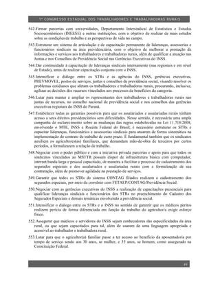 1º CO NGRESSO ESTA DUAL DOS TRA BALH ADORES E TRABA LHA DORAS RURAIS

542.Firmar parcerias com universidades, Departamento Intersindical de Estatística e Estudos
   Socioeconômicos (DIEESE) e outras instituições, com o objetivo de realizar de mais estudos
   sobre as condições de trabalho e as perspectivas de vida no campo.
543.Estruturar um sistema de articulação e de capacitação permanente de lideranças, assessorias e
   funcionários sindicais na área previdenciária, com o objetivo de melhorar a prestação de
   informações e serviços aos trabalhadores e trabalhadoras rurais, além de qualificar a atuação nas
   Juntas e nos Conselhos de Previdência Social nas Gerências Executivas do INSS.
544.Dar continuidade à capacitação de lideranças sindicais internamente (nas regionais e em nível
   de Estado), antes de realizar capacitação conjunta com o INSS.
545.Intensificar o diálogo entre os STRs e as agências do INSS, gerências executivas,
   PREVMOVEL, postos de serviços, juntas e conselhos de previdência social, visando resolver os
   problemas cotidianos que afetam os trabalhadores e trabalhadoras rurais, procurando, inclusive,
   agilizar as decisões dos recursos vinculados aos processos de benefícios da categoria.
546.Lutar para manter e ampliar os representantes dos trabalhadores e trabalhadoras rurais nas
   juntas de recursos, no conselho nacional de previdência social e nos conselhos das gerências
   executivas regionais do INSS do Paraná.
547.Estabelecer todas as garantias possíveis para que os assalariados e assalariadas rurais tenham
   acesso a seus direitos previdenciários sem dificuldades. Nesse sentido, é necessária uma ampla
   campanha de esclarecimento sobre as mudanças das regras estabelecidas na Lei 11.718/2008,
   envolvendo o MTE, INSS e Receita Federal do Brasil; é necessário estruturar os STRs e
   capacitar lideranças, funcionários e assessorias sindicais para atuarem de forma sistemática na
   implementação do contrato de trabalho de curto prazo. É fundamental também que os sindicatos
   auxiliem os agricultores(as) familiares, que demandam mão-de-obra de terceiros por curtos
   períodos, a formalizarem a relação de trabalho.
548.Negociar com o poder público e com a iniciativa privada parcerias e apoio para que todos os
   sindicatos vinculados ao MSTTR possam dispor de infraestrutura básica com computador,
   internet banda larga e pessoal capacitado, de maneira a facilitar o processo de cadastramento dos
   segurados especiais e dos assalariados e assalariadas rurais com a formalização de sua
   contratação, além de promover agilidade na prestação de serviços.
549.Garantir que todos os STRs do sistema CONTAG filiados realizem o cadastramento dos
   segurados especiais, por meio de convênio com FETAEP/CONTAG/Previdência Social.
550.Negociar com as gerências executivas do INSS a realização de capacitações presenciais para
   qualificar lideranças sindicais e funcionários dos STRs no preenchimento do Cadastro dos
   Segurados Especiais e demais temáticas envolvendo a previdência social.
551.Intensificar o diálogo entre os STRs e o INSS no sentido de garantir que os médicos peritos
   realizem perícia de forma diferenciada em função do trabalho do agricultor/a exigir esforço
   físico.
552.Assegurar que médicos e servidores do INSS sejam conhecedores das especificidades da área
   rural, ou que sejam capacitados para tal, além de usarem de uma linguagem apropriada e
   acessível ao trabalhador e trabalhadora rural.
553.Lutar para que o agricultor(a) familiar passe a ter acesso ao benefício da aposentadoria por
   tempo de serviço sendo aos 30 anos, se mulher, e 35 anos, se homem, como assegurado na
   Constituição Federal.



                                                                                               49
 