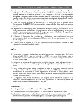 1º CO NGRESSO ESTA DUAL DOS TRA BALH ADORES E TRABA LHA DORAS RURAIS

554.Lutar pela implantação de um regime de aposentadoria especial para cortadores (as) de cana,
   tendo por base: a) o número de safras em atividade: mulheres que comprovem 20 safras; e
   homens 25 safras; ou b) na idade: mulheres 45 anos e homens 50, em razão de os assalariados e
   assalariadas estarem sujeitos a trabalho extenuante, além de freqüentemente serem submetidos a
   trabalho escravo. Em função do exaurimento acarretado pela atividade, a vida plena de trabalho
   de um (a) cortador e cortadora de cana é reduzida para aproximadamente 15 anos.
555.Lutar para ampliar o número de agências do INSS no Estado, além de garantir o bom
   funcionamento do PREVMOVEL nos municípios em que não for viável a abertura de uma
   agência.
556.Garantir que a carta de anuência, em regra assinada pelo proprietário do imóvel rural ou de seus
   herdeiros para atestar o trabalho em regime de parceria verbal, seja substituída por declaração de
   vizinhos e confrontantes do mesmo imóvel, sempre que houver dificuldades do segurado em
   obtê-la por razões de óbito ou outro motivo justificado.
557.Cobrar do INSS que exija dos trabalhadores e trabalhadoras a apresentação da declaração de
   exercício de atividade rural expedida pelos STRs nos casos de não apresentarem prova plena
   para todo o período.
558.Trabalhar junto às agências do INSS para o encaminhamento imediato dos recursos da JRPS
   (Junta de Recursos da Previdência Social).


SAÚDE


559.A categoria trabalhadora rural enfrenta sérios problemas para acessar os serviços do Sistema
   Único de Saúde (SUS), o que tem motivado o MSTTR, em todas as instâncias, por meio de
   mobilizações de massa, a reivindicar ações de forma a consolidar um sistema público e universal
   de saúde para o campo.
560.Entretanto, as populações do campo somente terão efetivo acesso à saúde se forem rompidos os
   padrões de exclusão social e adotados princípios de eqüidade e integralidade nos serviços de
   saúde.
561.Outro aspecto que merece a atuação e vigilância por parte do MSTTR diz respeito ao controle
   social das políticas e dos serviços de atenção à saúde dentro do SUS, além da necessidade de
   enfrentamento da resistência de setores hegemônicos do sistema de saúde privado. Deve,
   portanto, intervir nos espaços formais e não-formais de gestão, controle social e fiscalização das
   políticas públicas de saúde.
562.A população rural requer mecanismos que integrem ações preventivas, curativas e de
   reabilitação, enfocando a promoção da saúde como compromisso do Estado envolvendo as três
   instâncias de governo (municipal, estadual e federal).


Plano de lutas
563.Lutar pelo direito à universalidade do atendimento pelo SUS.
564.Lutar para garantir saúde pública gratuita e de qualidade para as populações do campo.
565.Garantir o cumprimento da aplicação dos percentuais do orçamento destinados à saúde nos
   âmbitos municipal, estadual e federal (12% para o Estado e 15% para os municípios).


                                                                                                50
 
