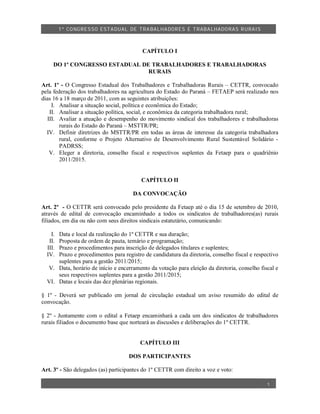 1º CO NGRES SO ESTA DUAL DE TRA BA LHA DORES E TRABA LHADO RAS R URAIS



                                          CAPÍTULO I

     DO 1º CONGRESSO ESTADUAL DE TRABALHADORES E TRABALHADORAS
                                RURAIS

Art. 1º - O Congresso Estadual dos Trabalhadores e Trabalhadoras Rurais – CETTR, convocado
pela federação dos trabalhadores na agricultura do Estado do Paraná – FETAEP será realizado nos
dias 16 a 18 março de 2011, com as seguintes atribuições:
     I. Analisar a situação social, política e econômica do Estado;
    II. Analisar a situação política, social, e econômica da categoria trabalhadora rural;
   III. Avaliar a atuação e desempenho do movimento sindical dos trabalhadores e trabalhadoras
        rurais do Estado do Paraná – MSTTR/PR;
  IV. Definir diretrizes do MSTTR/PR em todas as áreas de interesse da categoria trabalhadora
        rural, conforme o Projeto Alternativo de Desenvolvimento Rural Sustentável Solidário -
        PADRSS;
    V. Eleger a diretoria, conselho fiscal e respectivos suplentes da Fetaep para o quadriênio
        2011/2015.


                                         CAPÍTULO II

                                      DA CONVOCAÇÃO

Art. 2º - O CETTR será convocado pelo presidente da Fetaep até o dia 15 de setembro de 2010,
através de edital de convocação encaminhado a todos os sindicatos de trabalhadores(as) rurais
filiados, em dia ou não com seus direitos sindicais estatutário, comunicando:

    I.Data e local da realização do 1º CETTR e sua duração;
   II.Proposta de ordem de pauta, temário e programação;
  III.Prazo e procedimentos para inscrição de delegados titulares e suplentes;
  IV. Prazo e procedimentos para registro de candidatura da diretoria, conselho fiscal e respectivo
      suplentes para a gestão 2011/2015;
  V. Data, horário de início e encerramento da votação para eleição da diretoria, conselho fiscal e
      seus respectivos suplentes para a gestão 2011/2015;
  VI. Datas e locais das dez plenárias regionais.

§ 1º - Deverá ser publicado em jornal de circulação estadual um aviso resumido do edital de
convocação.

§ 2º - Juntamente com o edital a Fetaep encaminhará a cada um dos sindicatos de trabalhadores
rurais filiados o documento base que norteará as discusões e deliberações do 1º CETTR.


                                         CAPÍTULO III

                                    DOS PARTICIPANTES

Art. 3º - São delegados (as) participantes do 1º CETTR com direito a voz e voto:

                                                                                              1
 