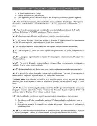 1º CO NGRES SO ESTA DUAL DE TRA BA LHA DORES E TRABA LHADO RAS R URAIS


    I. A diretoria executiva da Fetaep;
   II. 2 (dois) delegados (as) por sindicato;
  III. Uma representação da 3º idade de até 10% dos delegados/as eleitos na plenária regional.

§ 1º - Para efeito deste regimento, são considerados jovens, conforme definido pelo 10º Congresso
Nacional de Trabalhadores e Trabalhadoras Rurais - CNTTR, aqueles com idade entre 16 a 32
anos.

§ 2º - Para efeito desse regimento são considerados como trabalhadores (as) rurais da 3ª idade
conforme definido no 10º CNTTR aqueles com 50 anos ou mais.

Art. 4º - Junto com cada delegado (a) efetivo será eleito (a) respectivo suplente.

§ 1º - No caso do delegado (a) previsto no item II do artigo 3º deste regimento obrigatoriamente
um dos delegado (a) titular e suplente deverá ser sócio do mesmo STR.

§ 2º - Cada delegada efetiva mulher terá como sua suplente obrigatoriamente uma mulher;

§ 3º - Cada delegado (a) jovem terá como suplente obrigatoriamente um jovem, independente do
sexo;

Art. 5º - A delegação regional eleita na plenária deverá cumprir a cota mínima de 20% de jovens e
30% de mulheres.

Art. 6º - No caso de delegados jovens, mulheres e terceira idade prioritariamente os respectivos
suplentes deverão ser do mesmo sindicato.

Art. 7º - Cada delegado (a) terá direito a um voto, vedado qualquer acumulação ou representação.

Art. 8º - Só poderão indicar delegados (as) os sindicatos filiados a Fetaep até 12 meses antes da
convocação do congresso, conforme artigo 56º, parágrafo 1º do estatuto.

Parágrafo único - Os critérios de aferição se o sindicato estiver ou não no gozo dos direitos
sindicais junto a essa federação serão os dispositivos previstos em seu estatuto artigo 7º e suas
letras.

Art. 9º - Só poderão indicar delegados (as) os sindicatos filiados que estiverem em dia com as suas
obrigações sindicais estatutárias perante Fetaep até 10 dias antes da convocação do 1º CETTR,
conforme letra ¨e¨ do artigo 55º do estatuto social da Fetaep.

§ 1º - São considerados em dia com suas obrigações sindicais estatutárias os sindicatos que:

    I. Recolherem os 4% das mensalidades sociais e 10% da contribuição confederativa junto a
       Fetaep;
   II. Apresentar a prestação de contas do ano anterior, à fetaep até 10 dias antes da realização da
       plenária regional;

Art. 10º - As listas de delegados (as) eleitos na plenária regional, previstos nos inciso II do artigo
3º, deverá contemplar a cota de 30% de mulheres e 20% de jovens trabalhadores/as rurais.

                                                                                                 2
 