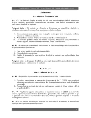 1º CO NGRES SO ESTA DUAL DE TRA BA LHA DORES E TRABA LHADO RAS R URAIS


                                         CAPÍTULO IV

                               DAS ASSEMBLÉIAS SINDICAIS

Art. 11º - Os sindicatos filiados a Fetaep, em dia com suas obrigações sindicais estatutárias,
deverão convocar assembléias extraordinárias, exclusivas para indicar delegados/as para
participarem das plenárias regionais.

Parágrafo único - Só poderão ser eleitos/as a delegados/a nas assembléias sindicais os
trabalhadores/as rurais sócios e em pleno gozo dos seus direitos sindicais.

    I. Os associados/as que pagarem suas obrigações sociais para com o sindicato, conforme
       previsto no estatuto do sindicato.
   II. As assembléias sindicais deverão ser realizadas até 15 de outubro de 2010.
  III. Os sindicatos poderão indicar no mínimo 4 (quatro) delegados/as que participarão da
       plenária regional, devendo contemplar mulheres, jovens e terceira idade.

Art. 12º - A convocação da assembléia extraordinária do sindicato se fará por edital de convocação
do qual constará obrigatoriamente:

    I. Data, local e horário da realização da assembléia;
   II. Discussão do documento base;
  III. Eleição de delegados/as para participar da plenária regional, nas conformidades deste
       regimento.

Parágrafo único - A divulgação do edital de convocação da assembléia extraordinária deverá ser
feita de acordo com o estatuto social do sindicato.


                                         CAPÍTULO V

                                DAS PLENÁRIAS REGIONAIS

Art. 13º - As plenárias regionais serão convocadas conforme o artigo 2º deste regimento.

    I. Deverá ser encaminhada na mesma data de convocação do 1º CETTR, correspondência
       orientando procedimentos para realização das plenárias juntamente com cópia do edital de
       convocação;
   II. As dez plenárias regionais deverão ser realizadas no período de 18 de outubro a 19 de
       novembro de 2010.

Art. 14º - Na plenária regional será debatido o documento base do 1º CETTR e as propostas
aditivas, supressivas ou modificativas do texto base apresentadas pelos sindicatos presentes e que
se aprovadas farão parte do documento base. Não será permitido apresentar propostas ao documento
base na plenária estadual.

Art. 15º - São critérios mínimos para a escolha dos associados/as do sindicato de trabalhadores
rurais que participarão das plenárias regionais:


                                                                                             3
 
