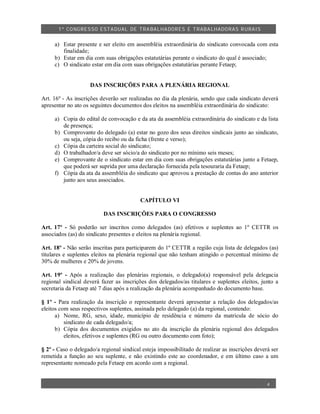1º CO NGRES SO ESTA DUAL DE TRA BA LHA DORES E TRABA LHADO RAS R URAIS


     a) Estar presente e ser eleito em assembléia extraordinária do sindicato convocada com esta
        finalidade;
     b) Estar em dia com suas obrigações estatutárias perante o sindicato do qual é associado;
     c) O sindicato estar em dia com suas obrigações estatutárias perante Fetaep;


                    DAS INSCRIÇÕES PARA A PLENÁRIA REGIONAL

Art. 16º - As inscrições deverão ser realizadas no dia da plenária, sendo que cada sindicato deverá
apresentar no ato os seguintes documentos dos eleitos na assembléia extraordinária do sindicato:

     a) Copia do edital de convocação e da ata da assembléia extraordinária do sindicato e da lista
        de presença;
     b) Comprovante do delegado (a) estar no gozo dos seus direitos sindicais junto ao sindicato,
        ou seja, cópia do recibo ou da ficha (frente e verso);
     c) Cópia da carteira social do sindicato;
     d) O trabalhador/a deve ser sócio/a do sindicato por no mínimo seis meses;
     e) Comprovante de o sindicato estar em dia com suas obrigações estatutárias junto a Fetaep,
        que poderá ser suprida por uma declaração fornecida pela tesouraria da Fetaep;
     f) Cópia da ata da assembléia do sindicato que aprovou a prestação de contas do ano anterior
        junto aos seus associados.


                                          CAPÍTULO VI

                          DAS INSCRIÇÕES PARA O CONGRESSO

Art. 17º - Só poderão ser inscritos como delegados (as) efetivos e suplentes ao 1º CETTR os
associados (as) do sindicato presentes e eleitos na plenária regional.

Art. 18º - Não serão inscritas para participarem do 1º CETTR a região cuja lista de delegados (as)
titulares e suplentes eleitos na plenária regional que não tenham atingido o percentual mínimo de
30% de mulheres e 20% de jovens.

Art. 19º - Após a realização das plenárias regionais, o delegado(a) responsável pela delegacia
regional sindical deverá fazer as inscrições dos delegados/as titulares e suplentes eleitos, junto a
secretaria da Fetaep até 7 dias após a realização da plenária acompanhado do documento base.

§ 1º - Para realização da inscrição o representante deverá apresentar a relação dos delegados/as
eleitos com seus respectivos suplentes, assinada pelo delegado (a) da regional, contendo:
      a) Nome, RG, sexo, idade, município de residência e número da matrícula de sócio do
          sindicato de cada delegado/a;
      b) Cópia dos documentos exigidos no ato da inscrição da plenária regional dos delegados
          eleitos, efetivos e suplentes (RG ou outro documento com foto);

§ 2º - Caso o delegado/a regional sindical esteja impossibilitado de realizar as inscrições deverá ser
remetida a função ao seu suplente, e não existindo este ao coordenador, e em último caso a um
representante nomeado pela Fetaep em acordo com a regional.


                                                                                                 4
 
