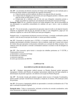 1º CO NGRES SO ESTA DUAL DE TRA BA LHA DORES E TRABA LHADO RAS R URAIS


Art. 20º - As inscrições da diretoria executiva da Fetaep como delegados/as será realizada junto a
secretaria da fetaep mediante a apresentação dos seguintes documentos:
      a) Cópia da carteira social do sindicato do diretor/a ou cópia da ficha de inscrição;
      b) Comprovante do delegado (a) estar em dia com suas obrigações perante o sindicato, sendo
          cópia do recibo ou ficha (frente e verso);
      c) Comprovante de o sindicato estar em dia com suas obrigações estatutárias perante a
          Fetaep, que poderá ser suprida por uma declaração fornecida pela tesouraria da Fetaep;
Parágrafo Único: Por ser a diretoria executiva da Fetaep delegado/a nato, não há necessidade da
sua participação na assembléia extraordinária do sindicato em que é sócio e nem na plenária
regional.

Art. 21º – No ato da inscrição, a regional deverá apresentar cópia do recibo ou do depósito bancário
referente ao pagamento total da taxa de inscrição de todos os seus delegados/as, pagas por seu
sindicato à regional, no valor de R$ 100,00 (cem reais) por delegado/a.

Parágrafo único: A requerimento da diretoria executiva da Fetaep, a comissão coordenadora poderá
reduzir o valor da taxa de inscrição devolvendo os valores porventura recebidos.

Art. 22º - Encerrada as inscrições para o CETTR e a Comissão coordenadora verificar a falta de
qualquer documentação solicitada, comunicará o fato ao sindicato, sendo que o mesmo terá o prazo
de 2 (dois) dias para apresentar os documentos solicitados ou a correção das falhas existentes. Se o
sindicato assim não proceder a comissão coordenadora analisará a exclusão ou não do delegado (a)
envolvido/a.

Art. 23º - Para assessoria, apoio técnico e execução dos trabalhos pertinentes ao 1º CETTR, a
Fetaep poderá convocar:
a) funcionários e assessores da Fetaep;
b) funcionários de sindicatos;
c) assessores regionais;
d) outros que necessários do MSTTR.


                                         CAPÍTULO VII

                        DAS IMPUGNAÇÕES DE DELEGADOS (AS).

Art. 24º - Qualquer representante sindical presente na Plenária Regional poderá apresentar
impugnação à eleição, pela Plenária, de qualquer representante sindical que não haja cumprido as
determinações do presente regimento e do edital de convocação da Plenária Regional.

Art. 25° - Da decisão tomada pela plenária regional caberá recurso à Comissão Coordenadora,
apenas quando a posição vencida houver alcançado a votação de, no mínimo, 30% (trinta por cento)
dos presentes.

Art. 26º - Os recursos e impugnação poderão ser apresentados à comissão coordenadora até o 5º dia
após a realização da plenária regional.

Parágrafo único - Todas as comunicações, incluindo as decisões da comissão coordenadora, serão
feitas diretamente ao sindicato do impugnado.

                                                                                               5
 